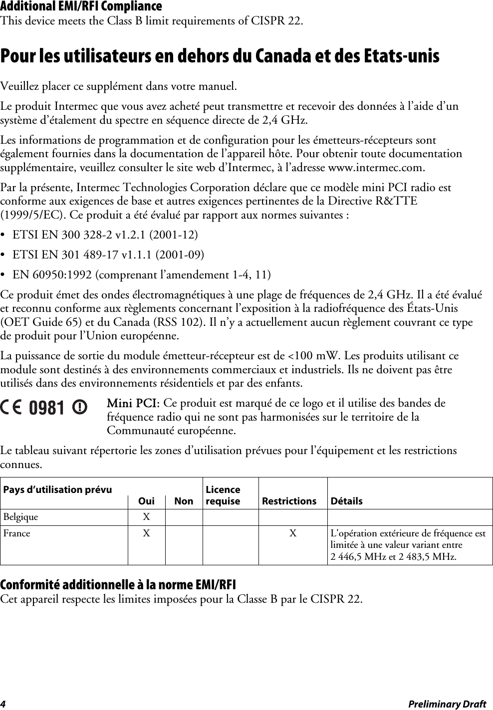 Additional EMI/RFI Compliance This device meets the Class B limit requirements of CISPR 22. Pour les utilisateurs en dehors du Canada et des Etats-unis Veuillez placer ce supplément dans votre manuel. Le produit Intermec que vous avez acheté peut transmettre et recevoir des données à l’aide d’un système d’étalement du spectre en séquence directe de 2,4 GHz. Les informations de programmation et de configuration pour les émetteurs-récepteurs sont également fournies dans la documentation de l’appareil hôte. Pour obtenir toute documentation supplémentaire, veuillez consulter le site web d’Intermec, à l’adresse www.intermec.com. Par la présente, Intermec Technologies Corporation déclare que ce modèle mini PCI radio est conforme aux exigences de base et autres exigences pertinentes de la Directive R&amp;TTE (1999/5/EC). Ce produit a été évalué par rapport aux normes suivantes : •  ETSI EN 300 328-2 v1.2.1 (2001-12) •  ETSI EN 301 489-17 v1.1.1 (2001-09) •  EN 60950:1992 (comprenant l’amendement 1-4, 11) Ce produit émet des ondes électromagnétiques à une plage de fréquences de 2,4 GHz. Il a été évalué et reconnu conforme aux règlements concernant l’exposition à la radiofréquence des États-Unis (OET Guide 65) et du Canada (RSS 102). Il n’y a actuellement aucun règlement couvrant ce type de produit pour l’Union européenne. La puissance de sortie du module émetteur-récepteur est de &lt;100 mW. Les produits utilisant ce module sont destinés à des environnements commerciaux et industriels. Ils ne doivent pas être utilisés dans des environnements résidentiels et par des enfants.  Mini PCI: Ce produit est marqué de ce logo et il utilise des bandes de fréquence radio qui ne sont pas harmonisées sur le territoire de la Communauté européenne. Le tableau suivant répertorie les zones d’utilisation prévues pour l’équipement et les restrictions connues. Pays d’utilisation prévu  Licence      Oui Non requise Restrictions Détails Belgique X     France X   X L&apos;opération extérieure de fréquence est limitée à une valeur variant entre 2 446,5 MHz et 2 483,5 MHz. Conformité additionnelle à la norme EMI/RFI Cet appareil respecte les limites imposées pour la Classe B par le CISPR 22. 4  Preliminary Draft 