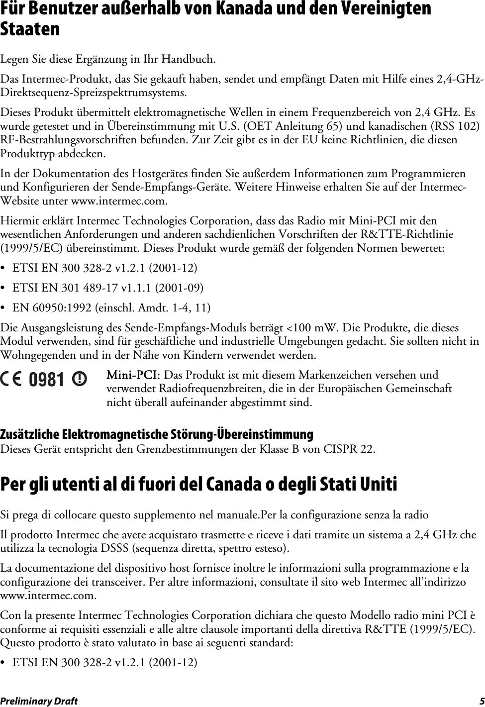 Für Benutzer außerhalb von Kanada und den Vereinigten Staaten Legen Sie diese Ergänzung in Ihr Handbuch. Das Intermec-Produkt, das Sie gekauft haben, sendet und empfängt Daten mit Hilfe eines 2,4-GHz-Direktsequenz-Spreizspektrumsystems. Dieses Produkt übermittelt elektromagnetische Wellen in einem Frequenzbereich von 2,4 GHz. Es wurde getestet und in Übereinstimmung mit U.S. (OET Anleitung 65) und kanadischen (RSS 102) RF-Bestrahlungsvorschriften befunden. Zur Zeit gibt es in der EU keine Richtlinien, die diesen Produkttyp abdecken. In der Dokumentation des Hostgerätes finden Sie außerdem Informationen zum Programmieren und Konfigurieren der Sende-Empfangs-Geräte. Weitere Hinweise erhalten Sie auf der Intermec-Website unter www.intermec.com. Hiermit erklärt Intermec Technologies Corporation, dass das Radio mit Mini-PCI mit den wesentlichen Anforderungen und anderen sachdienlichen Vorschriften der R&amp;TTE-Richtlinie (1999/5/EC) übereinstimmt. Dieses Produkt wurde gemäß der folgenden Normen bewertet: •  ETSI EN 300 328-2 v1.2.1 (2001-12) •  ETSI EN 301 489-17 v1.1.1 (2001-09) •  EN 60950:1992 (einschl. Amdt. 1-4, 11) Die Ausgangsleistung des Sende-Empfangs-Moduls beträgt &lt;100 mW. Die Produkte, die dieses Modul verwenden, sind für geschäftliche und industrielle Umgebungen gedacht. Sie sollten nicht in Wohngegenden und in der Nähe von Kindern verwendet werden.  Mini-PCI: Das Produkt ist mit diesem Markenzeichen versehen und verwendet Radiofrequenzbreiten, die in der Europäischen Gemeinschaft nicht überall aufeinander abgestimmt sind. Zusätzliche Elektromagnetische Störung-Übereinstimmung Dieses Gerät entspricht den Grenzbestimmungen der Klasse B von CISPR 22. Per gli utenti al di fuori del Canada o degli Stati Uniti  Si prega di collocare questo supplemento nel manuale.Per la configurazione senza la radio Il prodotto Intermec che avete acquistato trasmette e riceve i dati tramite un sistema a 2,4 GHz che utilizza la tecnologia DSSS (sequenza diretta, spettro esteso).  La documentazione del dispositivo host fornisce inoltre le informazioni sulla programmazione e la configurazione dei transceiver. Per altre informazioni, consultate il sito web Intermec all’indirizzo www.intermec.com. Con la presente Intermec Technologies Corporation dichiara che questo Modello radio mini PCI è conforme ai requisiti essenziali e alle altre clausole importanti della direttiva R&amp;TTE (1999/5/EC). Questo prodotto è stato valutato in base ai seguenti standard: •  ETSI EN 300 328-2 v1.2.1 (2001-12) Preliminary Draft  5 