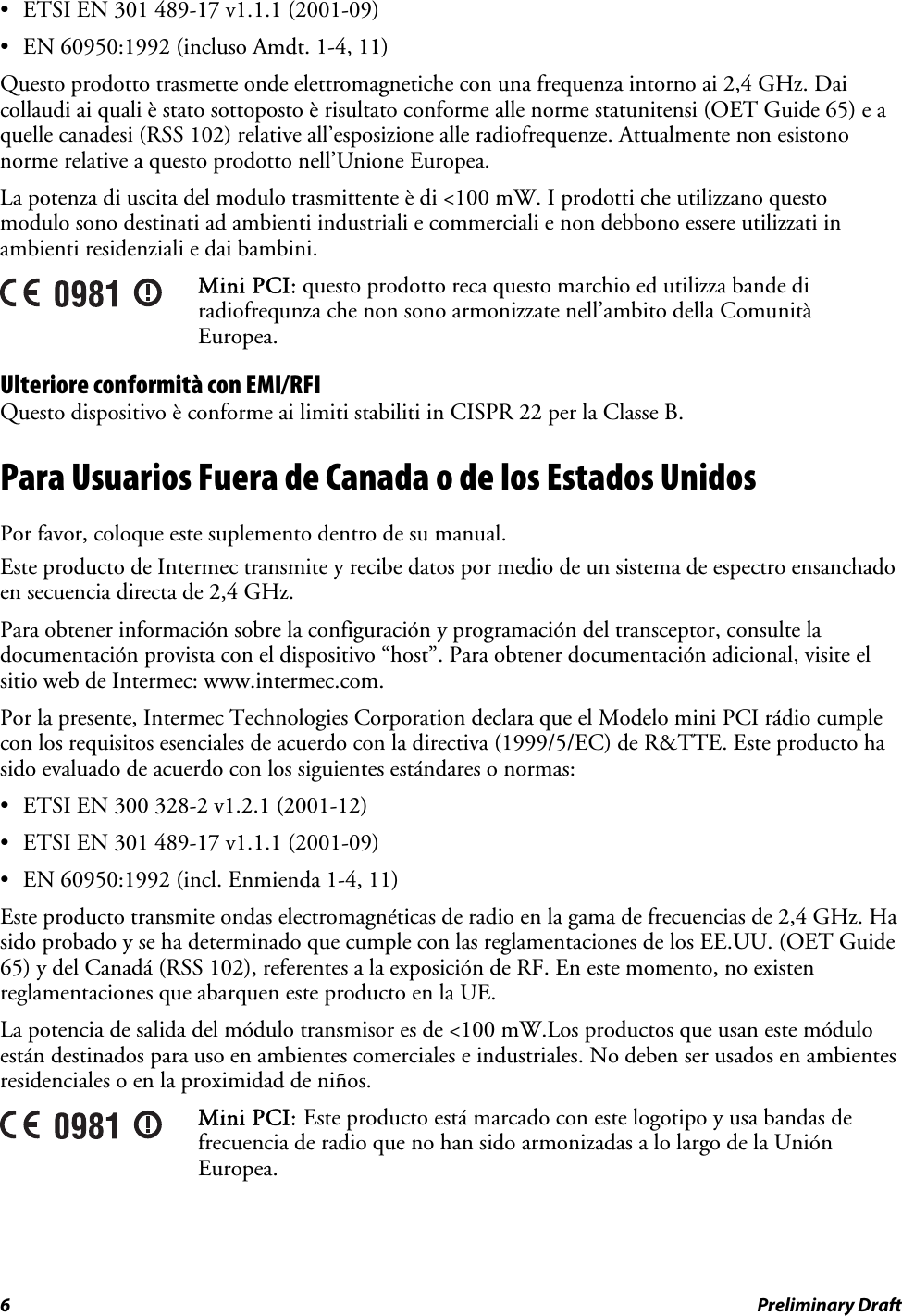 •  ETSI EN 301 489-17 v1.1.1 (2001-09) •  EN 60950:1992 (incluso Amdt. 1-4, 11) Questo prodotto trasmette onde elettromagnetiche con una frequenza intorno ai 2,4 GHz. Dai collaudi ai quali è stato sottoposto è risultato conforme alle norme statunitensi (OET Guide 65) e a quelle canadesi (RSS 102) relative all’esposizione alle radiofrequenze. Attualmente non esistono norme relative a questo prodotto nell’Unione Europea. La potenza di uscita del modulo trasmittente è di &lt;100 mW. I prodotti che utilizzano questo modulo sono destinati ad ambienti industriali e commerciali e non debbono essere utilizzati in ambienti residenziali e dai bambini.  Mini PCI: questo prodotto reca questo marchio ed utilizza bande di radiofrequnza che non sono armonizzate nell’ambito della Comunità Europea. Ulteriore conformità con EMI/RFI Questo dispositivo è conforme ai limiti stabiliti in CISPR 22 per la Classe B. Para Usuarios Fuera de Canada o de los Estados Unidos Por favor, coloque este suplemento dentro de su manual. Este producto de Intermec transmite y recibe datos por medio de un sistema de espectro ensanchado en secuencia directa de 2,4 GHz. Para obtener información sobre la configuración y programación del transceptor, consulte la documentación provista con el dispositivo “host”. Para obtener documentación adicional, visite el sitio web de Intermec: www.intermec.com. Por la presente, Intermec Technologies Corporation declara que el Modelo mini PCI rádio cumple con los requisitos esenciales de acuerdo con la directiva (1999/5/EC) de R&amp;TTE. Este producto ha sido evaluado de acuerdo con los siguientes estándares o normas: •  ETSI EN 300 328-2 v1.2.1 (2001-12) •  ETSI EN 301 489-17 v1.1.1 (2001-09) •  EN 60950:1992 (incl. Enmienda 1-4, 11) Este producto transmite ondas electromagnéticas de radio en la gama de frecuencias de 2,4 GHz. Ha sido probado y se ha determinado que cumple con las reglamentaciones de los EE.UU. (OET Guide 65) y del Canadá (RSS 102), referentes a la exposición de RF. En este momento, no existen reglamentaciones que abarquen este producto en la UE. La potencia de salida del módulo transmisor es de &lt;100 mW.Los productos que usan este módulo están destinados para uso en ambientes comerciales e industriales. No deben ser usados en ambientes residenciales o en la proximidad de niños.  Mini PCI: Este producto está marcado con este logotipo y usa bandas de frecuencia de radio que no han sido armonizadas a lo largo de la Unión Europea. 6  Preliminary Draft 