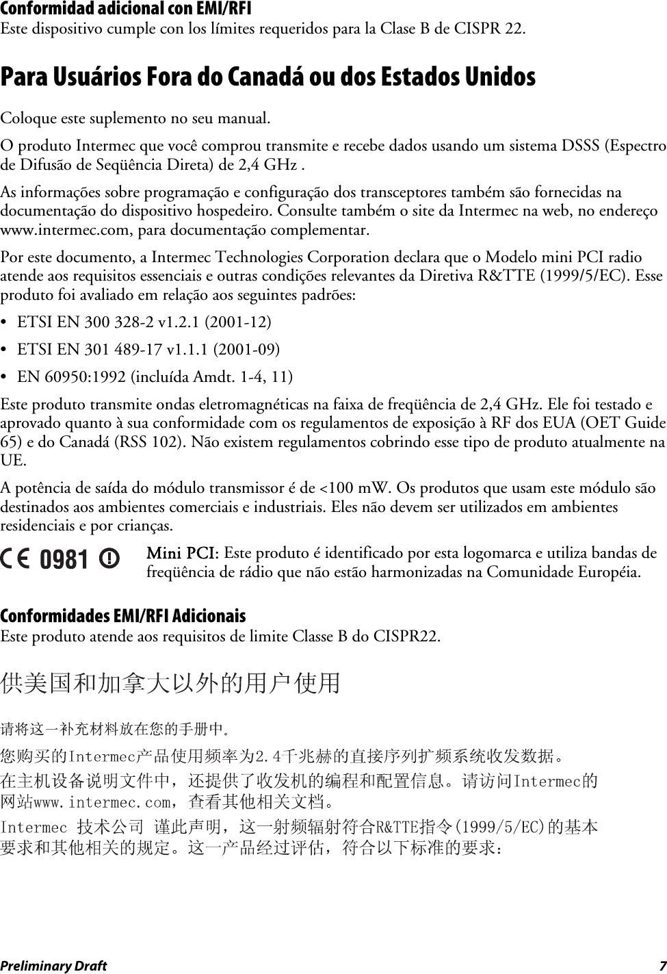 Conformidad adicional con EMI/RFI Este dispositivo cumple con los límites requeridos para la Clase B de CISPR 22. Para Usuários Fora do Canadá ou dos Estados Unidos Coloque este suplemento no seu manual. O produto Intermec que você comprou transmite e recebe dados usando um sistema DSSS (Espectro de Difusão de Seqüência Direta) de 2,4 GHz . As informações sobre programação e configuração dos transceptores também são fornecidas na documentação do dispositivo hospedeiro. Consulte também o site da Intermec na web, no endereço www.intermec.com, para documentação complementar. Por este documento, a Intermec Technologies Corporation declara que o Modelo mini PCI radio atende aos requisitos essenciais e outras condições relevantes da Diretiva R&amp;TTE (1999/5/EC). Esse produto foi avaliado em relação aos seguintes padrões: •  ETSI EN 300 328-2 v1.2.1 (2001-12) •  ETSI EN 301 489-17 v1.1.1 (2001-09) •  EN 60950:1992 (incluída Amdt. 1-4, 11) Este produto transmite ondas eletromagnéticas na faixa de freqüência de 2,4 GHz. Ele foi testado e aprovado quanto à sua conformidade com os regulamentos de exposição à RF dos EUA (OET Guide 65) e do Canadá (RSS 102). Não existem regulamentos cobrindo esse tipo de produto atualmente na UE. A potência de saída do módulo transmissor é de &lt;100 mW. Os produtos que usam este módulo são destinados aos ambientes comerciais e industriais. Eles não devem ser utilizados em ambientes residenciais e por crianças.  Mini PCI: Este produto é identificado por esta logomarca e utiliza bandas de freqüência de rádio que não estão harmonizadas na Comunidade Européia. Conformidades EMI/RFI Adicionais Este produto atende aos requisitos de limite Classe B do CISPR22.      Preliminary Draft  7 