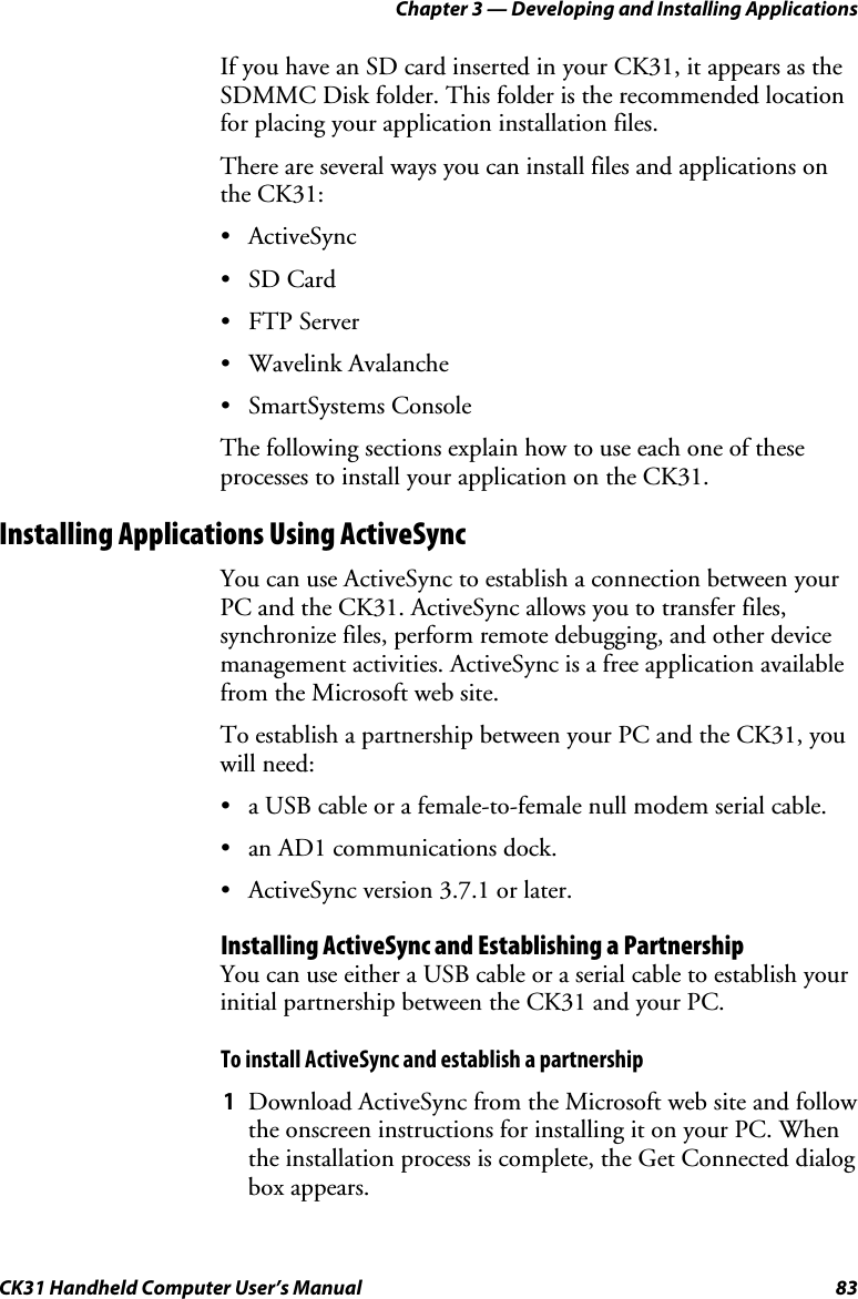 Chapter 3 — Developing and Installing Applications CK31 Handheld Computer User’s Manual  83 If you have an SD card inserted in your CK31, it appears as the SDMMC Disk folder. This folder is the recommended location for placing your application installation files.  There are several ways you can install files and applications on the CK31: • ActiveSync • SD Card • FTP Server • Wavelink Avalanche • SmartSystems Console The following sections explain how to use each one of these processes to install your application on the CK31. Installing Applications Using ActiveSync You can use ActiveSync to establish a connection between your PC and the CK31. ActiveSync allows you to transfer files, synchronize files, perform remote debugging, and other device management activities. ActiveSync is a free application available from the Microsoft web site. To establish a partnership between your PC and the CK31, you will need: • a USB cable or a female-to-female null modem serial cable. • an AD1 communications dock. • ActiveSync version 3.7.1 or later. Installing ActiveSync and Establishing a Partnership You can use either a USB cable or a serial cable to establish your initial partnership between the CK31 and your PC.  To install ActiveSync and establish a partnership 1 Download ActiveSync from the Microsoft web site and follow the onscreen instructions for installing it on your PC. When the installation process is complete, the Get Connected dialog box appears. 