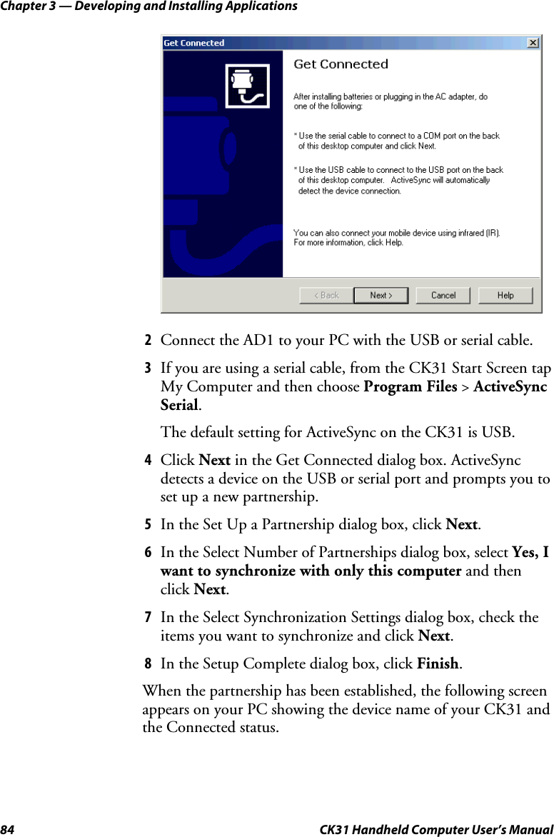 Chapter 3 — Developing and Installing Applications 84  CK31 Handheld Computer User’s Manual     2 Connect the AD1 to your PC with the USB or serial cable. 3 If you are using a serial cable, from the CK31 Start Screen tap My Computer and then choose Program Files &gt; ActiveSync Serial.  The default setting for ActiveSync on the CK31 is USB. 4 Click Next in the Get Connected dialog box. ActiveSync  detects a device on the USB or serial port and prompts you to set up a new partnership. 5 In the Set Up a Partnership dialog box, click Next. 6 In the Select Number of Partnerships dialog box, select Yes, I want to synchronize with only this computer and then click Next. 7 In the Select Synchronization Settings dialog box, check the items you want to synchronize and click Next. 8 In the Setup Complete dialog box, click Finish.  When the partnership has been established, the following screen appears on your PC showing the device name of your CK31 and the Connected status. 