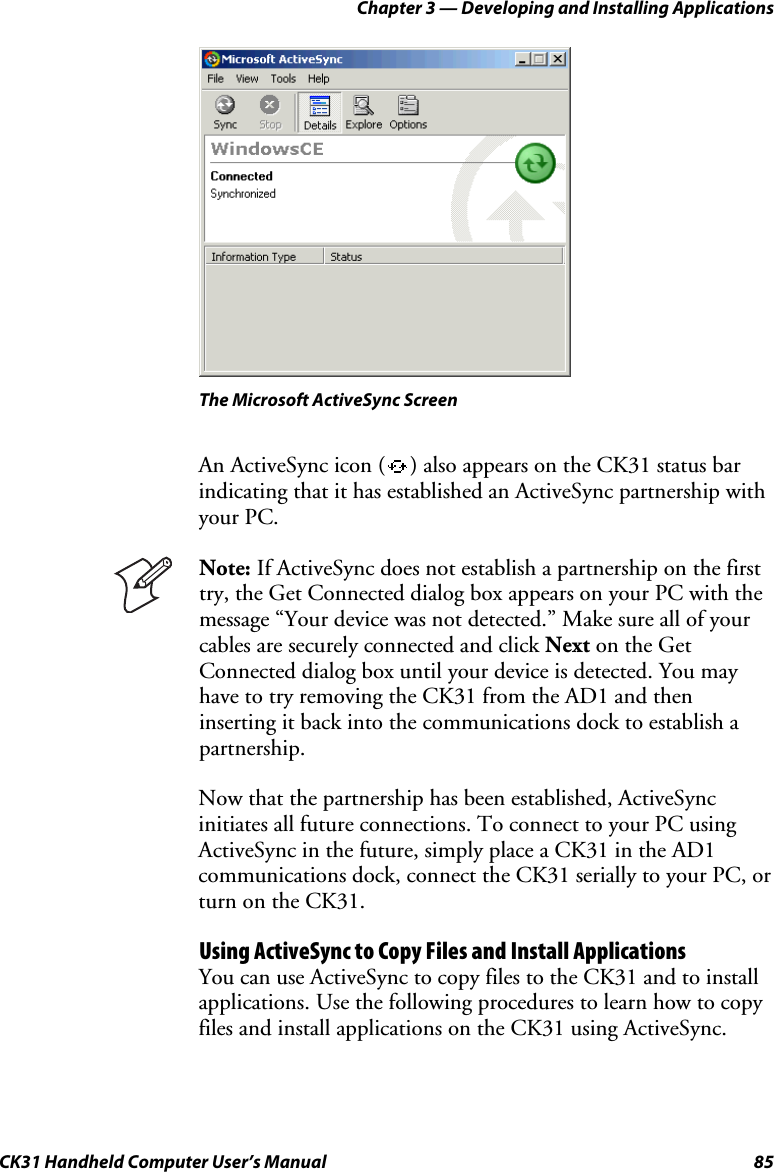 Chapter 3 — Developing and Installing Applications CK31 Handheld Computer User’s Manual  85    The Microsoft ActiveSync Screen An ActiveSync icon ( ) also appears on the CK31 status bar indicating that it has established an ActiveSync partnership with your PC.  Note: If ActiveSync does not establish a partnership on the first try, the Get Connected dialog box appears on your PC with the message “Your device was not detected.” Make sure all of your cables are securely connected and click Next on the Get Connected dialog box until your device is detected. You may have to try removing the CK31 from the AD1 and then inserting it back into the communications dock to establish a partnership. Now that the partnership has been established, ActiveSync initiates all future connections. To connect to your PC using ActiveSync in the future, simply place a CK31 in the AD1 communications dock, connect the CK31 serially to your PC, or turn on the CK31. Using ActiveSync to Copy Files and Install Applications You can use ActiveSync to copy files to the CK31 and to install applications. Use the following procedures to learn how to copy files and install applications on the CK31 using ActiveSync. 