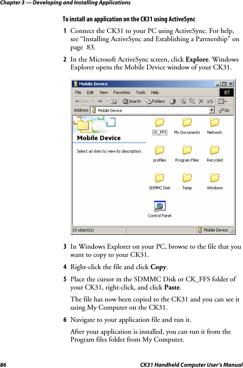 Chapter 3 — Developing and Installing Applications 86  CK31 Handheld Computer User’s Manual To install an application on the CK31 using ActiveSync 1 Connect the CK31 to your PC using ActiveSync. For help, see “Installing ActiveSync and Establishing a Partnership” on page  83. 2 In the Microsoft ActiveSync screen, click Explore. Windows Explorer opens the Mobile Device window of your CK31.     3 In Windows Explorer on your PC, browse to the file that you want to copy to your CK31. 4 Right-click the file and click Copy.  5 Place the cursor in the SDMMC Disk or CK_FFS folder of your CK31, right-click, and click Paste.  The file has now been copied to the CK31 and you can see it using My Computer on the CK31. 6 Navigate to your application file and run it. After your application is installed, you can run it from the Program files folder from My Computer. 