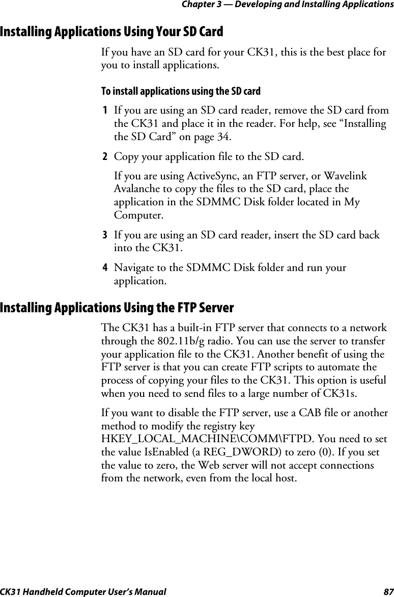 Chapter 3 — Developing and Installing Applications CK31 Handheld Computer User’s Manual  87 Installing Applications Using Your SD Card If you have an SD card for your CK31, this is the best place for you to install applications. To install applications using the SD card 1 If you are using an SD card reader, remove the SD card from the CK31 and place it in the reader. For help, see “Installing the SD Card” on page 34. 2 Copy your application file to the SD card. If you are using ActiveSync, an FTP server, or Wavelink Avalanche to copy the files to the SD card, place the application in the SDMMC Disk folder located in My Computer. 3 If you are using an SD card reader, insert the SD card back into the CK31. 4 Navigate to the SDMMC Disk folder and run your application.  Installing Applications Using the FTP Server The CK31 has a built-in FTP server that connects to a network through the 802.11b/g radio. You can use the server to transfer your application file to the CK31. Another benefit of using the FTP server is that you can create FTP scripts to automate the process of copying your files to the CK31. This option is useful when you need to send files to a large number of CK31s. If you want to disable the FTP server, use a CAB file or another method to modify the registry key HKEY_LOCAL_MACHINE\COMM\FTPD. You need to set the value IsEnabled (a REG_DWORD) to zero (0). If you set the value to zero, the Web server will not accept connections from the network, even from the local host. 