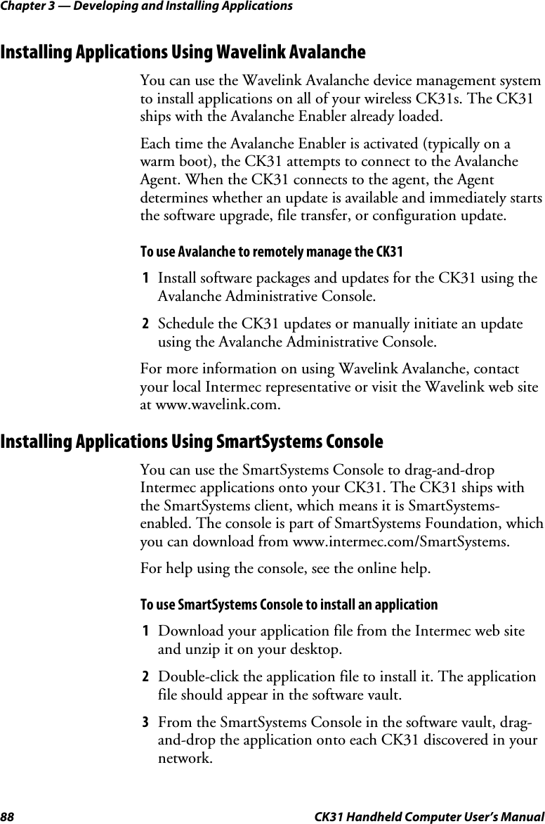 Chapter 3 — Developing and Installing Applications 88  CK31 Handheld Computer User’s Manual Installing Applications Using Wavelink Avalanche You can use the Wavelink Avalanche device management system to install applications on all of your wireless CK31s. The CK31 ships with the Avalanche Enabler already loaded.  Each time the Avalanche Enabler is activated (typically on a warm boot), the CK31 attempts to connect to the Avalanche Agent. When the CK31 connects to the agent, the Agent determines whether an update is available and immediately starts the software upgrade, file transfer, or configuration update.  To use Avalanche to remotely manage the CK31 1 Install software packages and updates for the CK31 using the Avalanche Administrative Console. 2 Schedule the CK31 updates or manually initiate an update using the Avalanche Administrative Console. For more information on using Wavelink Avalanche, contact your local Intermec representative or visit the Wavelink web site at www.wavelink.com. Installing Applications Using SmartSystems Console You can use the SmartSystems Console to drag-and-drop Intermec applications onto your CK31. The CK31 ships with the SmartSystems client, which means it is SmartSystems-enabled. The console is part of SmartSystems Foundation, which you can download from www.intermec.com/SmartSystems.  For help using the console, see the online help. To use SmartSystems Console to install an application 1 Download your application file from the Intermec web site and unzip it on your desktop. 2 Double-click the application file to install it. The application file should appear in the software vault. 3 From the SmartSystems Console in the software vault, drag-and-drop the application onto each CK31 discovered in your network. 