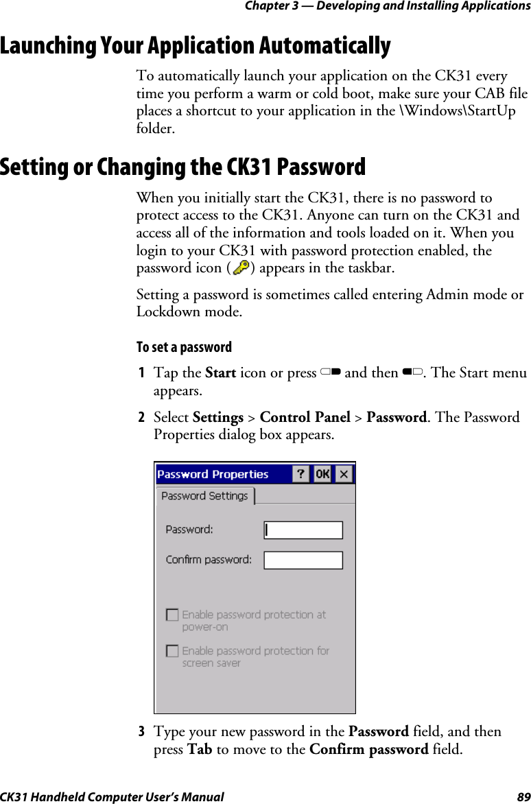 Chapter 3 — Developing and Installing Applications CK31 Handheld Computer User’s Manual  89 Launching Your Application Automatically To automatically launch your application on the CK31 every time you perform a warm or cold boot, make sure your CAB file places a shortcut to your application in the \Windows\StartUp folder. Setting or Changing the CK31 Password When you initially start the CK31, there is no password to protect access to the CK31. Anyone can turn on the CK31 and access all of the information and tools loaded on it. When you login to your CK31 with password protection enabled, the password icon (     ) appears in the taskbar.  Setting a password is sometimes called entering Admin mode or Lockdown mode. To set a password  1 Tap the Start icon or press C and then B. The Start menu appears.  2 Select Settings &gt; Control Panel &gt; Password. The Password Properties dialog box appears.     3 Type your new password in the Password field, and then press Tab to move to the Confirm password field.  