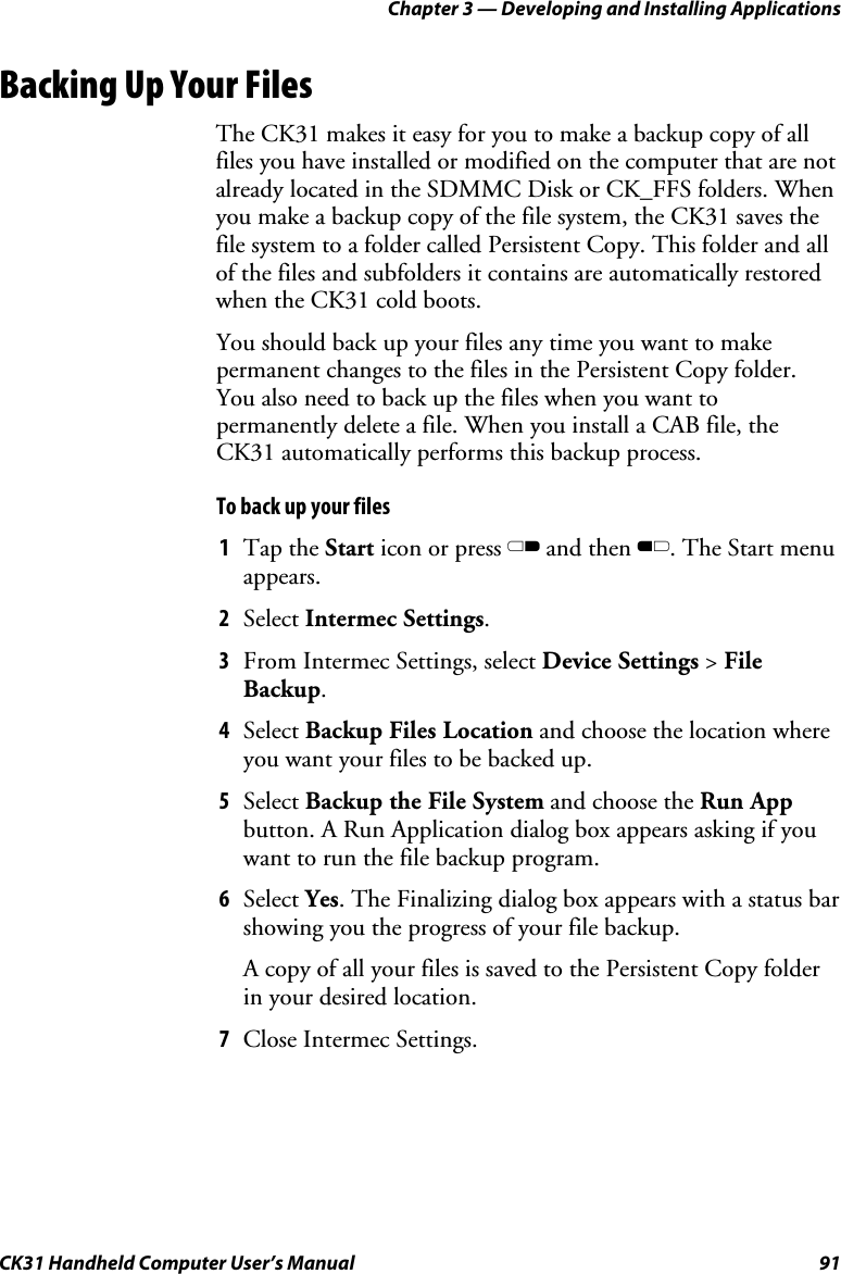 Chapter 3 — Developing and Installing Applications CK31 Handheld Computer User’s Manual  91 Backing Up Your Files The CK31 makes it easy for you to make a backup copy of all files you have installed or modified on the computer that are not already located in the SDMMC Disk or CK_FFS folders. When you make a backup copy of the file system, the CK31 saves the file system to a folder called Persistent Copy. This folder and all of the files and subfolders it contains are automatically restored when the CK31 cold boots. You should back up your files any time you want to make permanent changes to the files in the Persistent Copy folder. You also need to back up the files when you want to permanently delete a file. When you install a CAB file, the CK31 automatically performs this backup process. To back up your files 1 Tap the Start icon or press C and then B. The Start menu appears. 2 Select Intermec Settings. 3 From Intermec Settings, select Device Settings &gt; File Backup. 4 Select Backup Files Location and choose the location where you want your files to be backed up. 5 Select Backup the File System and choose the Run App button. A Run Application dialog box appears asking if you want to run the file backup program. 6 Select Yes. The Finalizing dialog box appears with a status bar showing you the progress of your file backup. A copy of all your files is saved to the Persistent Copy folder in your desired location. 7 Close Intermec Settings. 
