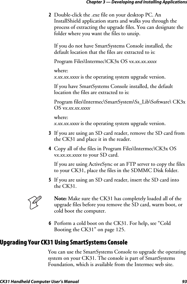 Chapter 3 — Developing and Installing Applications CK31 Handheld Computer User’s Manual  93 2 Double-click the .exe file on your desktop PC. An InstallShield application starts and walks you through the process of extracting the upgrade files. You can designate the folder where you want the files to unzip.   If you do not have SmartSystems Console installed, the default location that the files are extracted to is: Program Files\Intermec\CK3x OS vx.xx.xx.xxxx where: x.xx.xx.xxxx is the operating system upgrade version. If you have SmartSystems Console installed, the default location the files are extracted to is: Program files\Intermec\SmartSystem\Ss_Lib\Software\ CK3x OS vx.xx.xx.xxxx where: x.xx.xx.xxxx is the operating system upgrade version. 3 If you are using an SD card reader, remove the SD card from the CK31 and place it in the reader. 4 Copy all of the files in Program Files\Intermec\CK3x OS vx.xx.xx.xxxx to your SD card.  If you are using ActiveSync or an FTP server to copy the files to your CK31, place the files in the SDMMC Disk folder. 5 If you are using an SD card reader, insert the SD card into the CK31.  Note: Make sure the CK31 has completely loaded all of the upgrade files before you remove the SD card, warm boot, or cold boot the computer. 6 Perform a cold boot on the CK31. For help, see “Cold Booting the CK31” on page 125. Upgrading Your CK31 Using SmartSystems Console You can use the SmartSystems Console to upgrade the operating system on your CK31. The console is part of SmartSystems Foundation, which is available from the Intermec web site.  