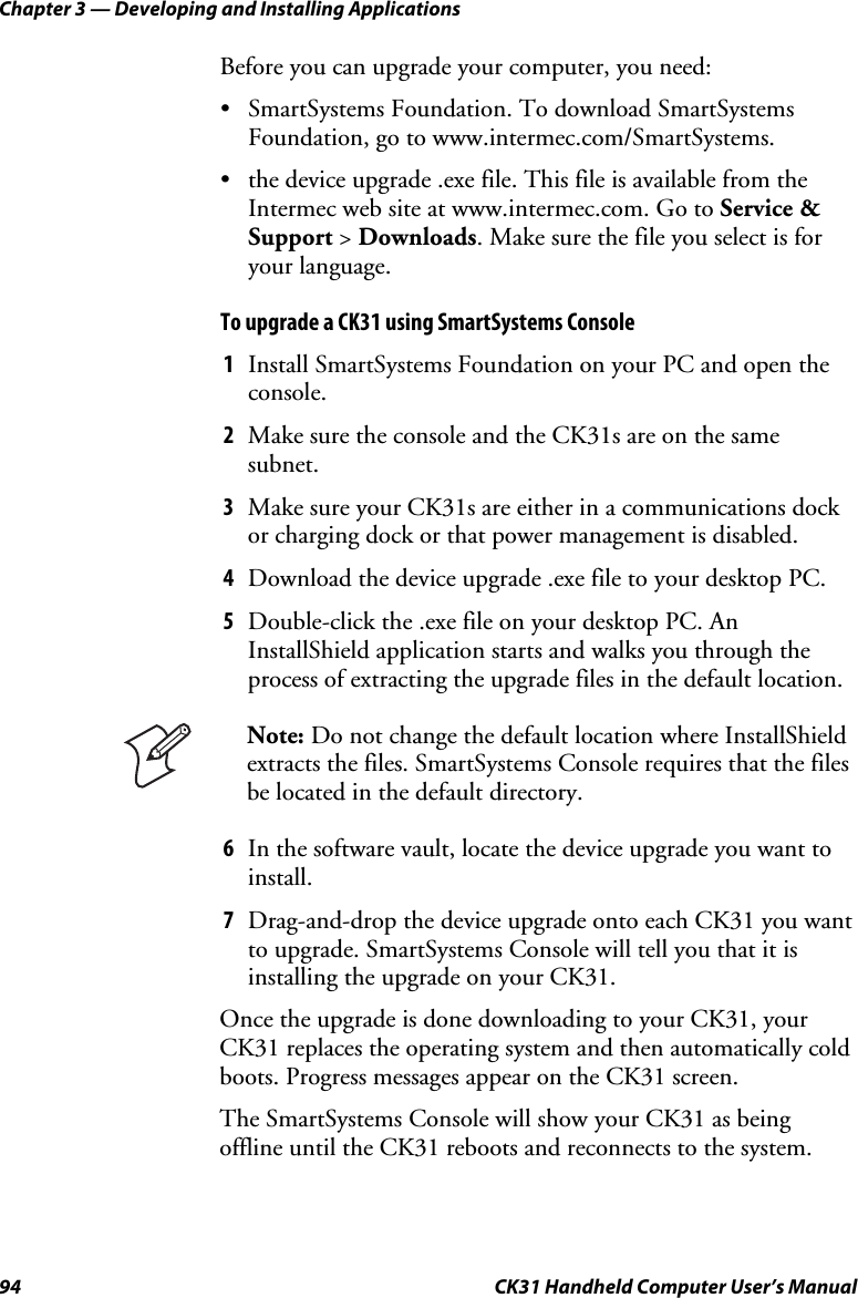 Chapter 3 — Developing and Installing Applications 94  CK31 Handheld Computer User’s Manual Before you can upgrade your computer, you need: • SmartSystems Foundation. To download SmartSystems Foundation, go to www.intermec.com/SmartSystems.  • the device upgrade .exe file. This file is available from the Intermec web site at www.intermec.com. Go to Service &amp; Support &gt; Downloads. Make sure the file you select is for your language. To upgrade a CK31 using SmartSystems Console 1 Install SmartSystems Foundation on your PC and open the console. 2 Make sure the console and the CK31s are on the same subnet. 3 Make sure your CK31s are either in a communications dock or charging dock or that power management is disabled. 4 Download the device upgrade .exe file to your desktop PC. 5 Double-click the .exe file on your desktop PC. An InstallShield application starts and walks you through the process of extracting the upgrade files in the default location.  Note: Do not change the default location where InstallShield extracts the files. SmartSystems Console requires that the files be located in the default directory. 6 In the software vault, locate the device upgrade you want to install. 7 Drag-and-drop the device upgrade onto each CK31 you want to upgrade. SmartSystems Console will tell you that it is installing the upgrade on your CK31.  Once the upgrade is done downloading to your CK31, your CK31 replaces the operating system and then automatically cold boots. Progress messages appear on the CK31 screen.  The SmartSystems Console will show your CK31 as being offline until the CK31 reboots and reconnects to the system. 