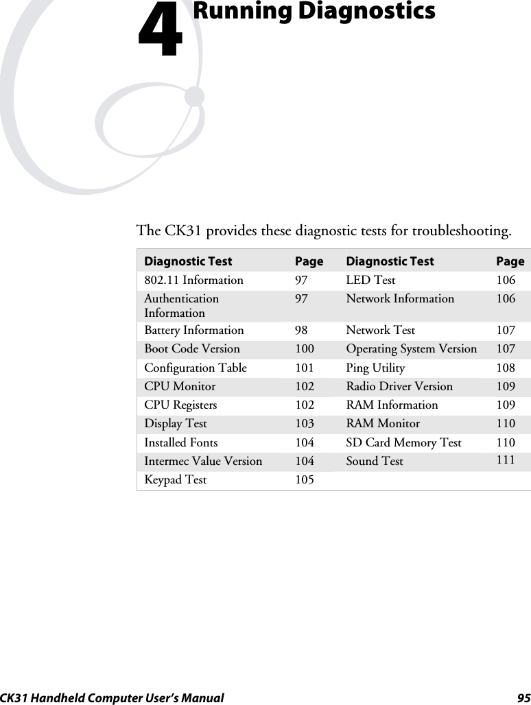  CK31 Handheld Computer User’s Manual  95  Running Diagnostics The CK31 provides these diagnostic tests for troubleshooting. Diagnostic Test  Page  Diagnostic Test  Page 802.11 Information  97  LED Test  106 Authentication Information 97  Network Information  106 Battery Information  98  Network Test  107 Boot Code Version  100  Operating System Version  107 Configuration Table  101  Ping Utility  108 CPU Monitor  102  Radio Driver Version  109 CPU Registers  102  RAM Information  109 Display Test  103  RAM Monitor  110 Installed Fonts  104  SD Card Memory Test  110 Intermec Value Version  104  Sound Test  111 Keypad Test  105         4 