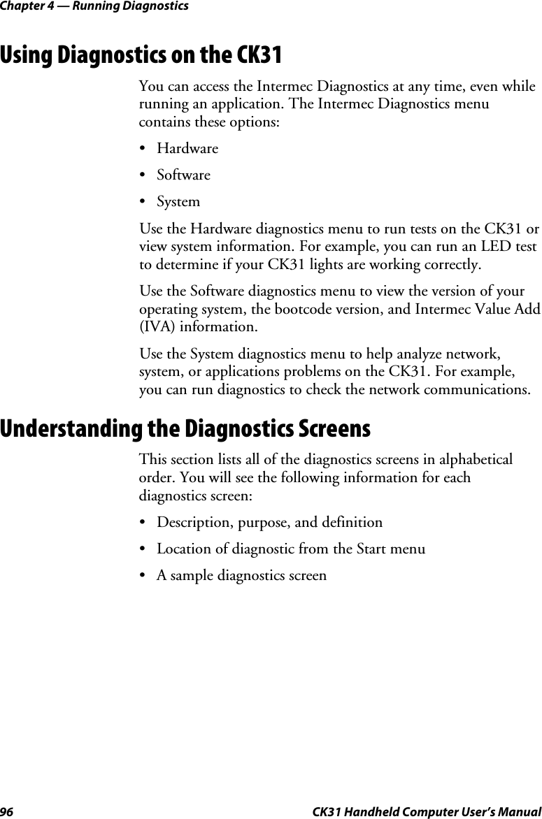 Chapter 4 — Running Diagnostics 96  CK31 Handheld Computer User’s Manual Using Diagnostics on the CK31 You can access the Intermec Diagnostics at any time, even while running an application. The Intermec Diagnostics menu contains these options: • Hardware • Software • System Use the Hardware diagnostics menu to run tests on the CK31 or view system information. For example, you can run an LED test to determine if your CK31 lights are working correctly. Use the Software diagnostics menu to view the version of your operating system, the bootcode version, and Intermec Value Add (IVA) information. Use the System diagnostics menu to help analyze network, system, or applications problems on the CK31. For example, you can run diagnostics to check the network communications. Understanding the Diagnostics Screens This section lists all of the diagnostics screens in alphabetical order. You will see the following information for each diagnostics screen: • Description, purpose, and definition • Location of diagnostic from the Start menu • A sample diagnostics screen 
