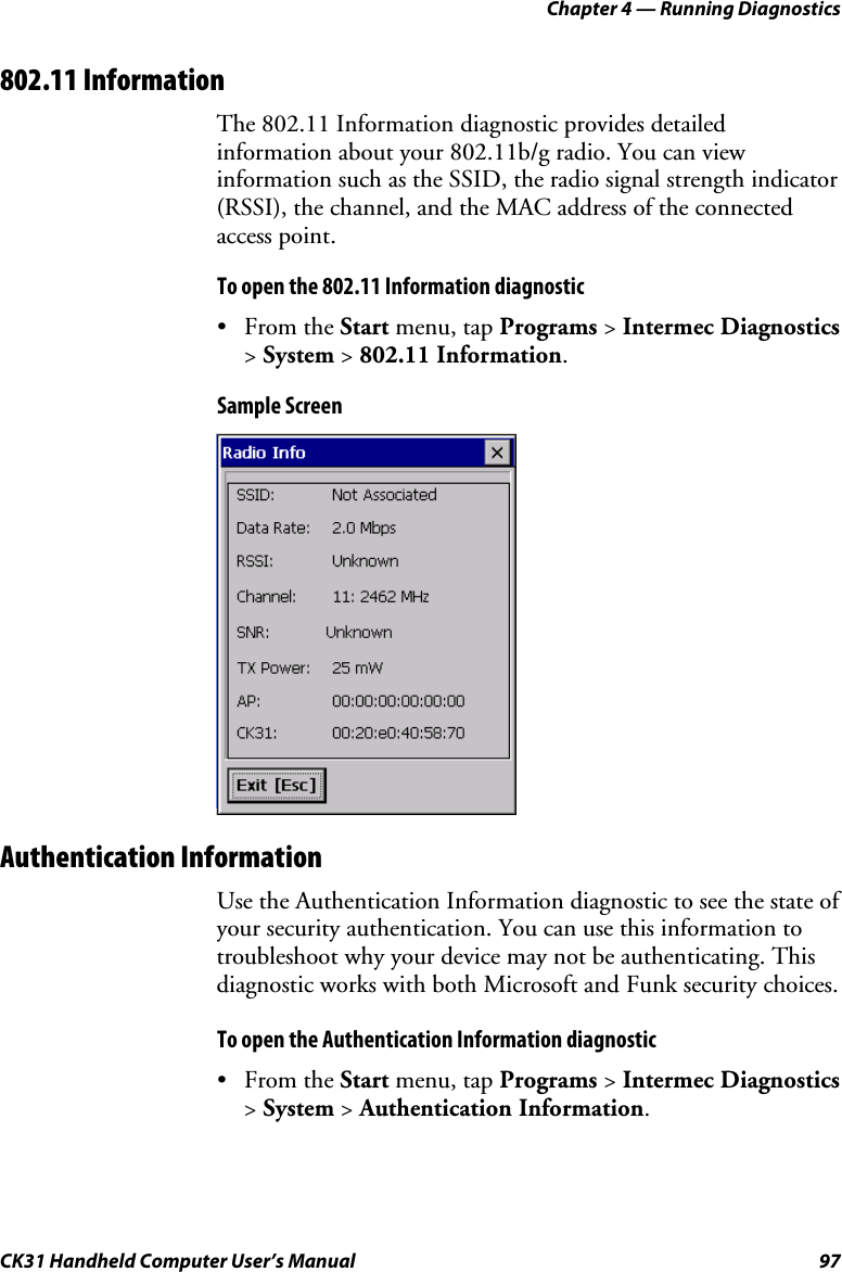 Chapter 4 — Running Diagnostics CK31 Handheld Computer User’s Manual  97 802.11 Information The 802.11 Information diagnostic provides detailed information about your 802.11b/g radio. You can view information such as the SSID, the radio signal strength indicator (RSSI), the channel, and the MAC address of the connected access point. To open the 802.11 Information diagnostic • From the Start menu, tap Programs &gt; Intermec Diagnostics &gt; System &gt; 802.11 Information. Sample Screen  Authentication Information Use the Authentication Information diagnostic to see the state of your security authentication. You can use this information to troubleshoot why your device may not be authenticating. This diagnostic works with both Microsoft and Funk security choices.  To open the Authentication Information diagnostic • From the Start menu, tap Programs &gt; Intermec Diagnostics &gt; System &gt; Authentication Information. 