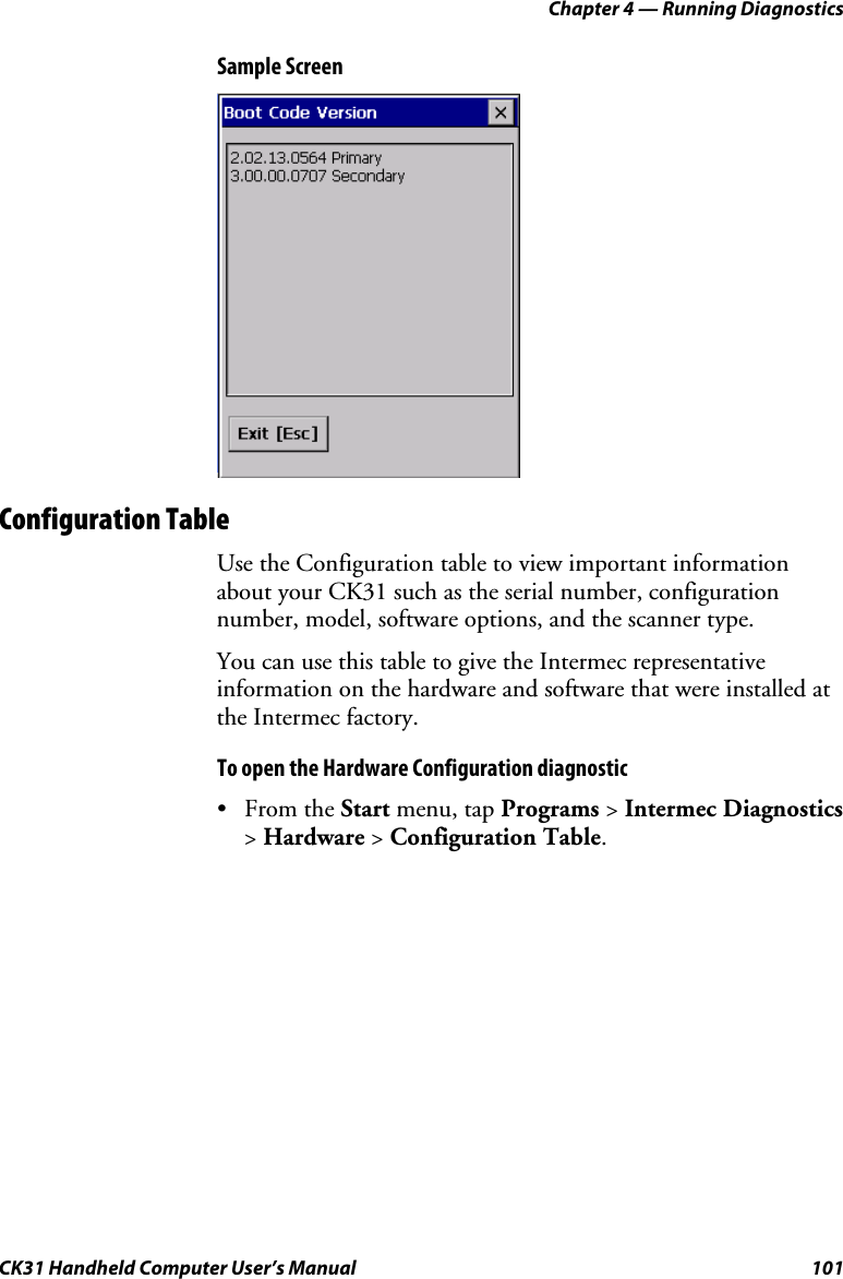 Chapter 4 — Running Diagnostics CK31 Handheld Computer User’s Manual  101 Sample Screen    Configuration Table Use the Configuration table to view important information about your CK31 such as the serial number, configuration number, model, software options, and the scanner type.  You can use this table to give the Intermec representative information on the hardware and software that were installed at the Intermec factory. To open the Hardware Configuration diagnostic • From the Start menu, tap Programs &gt; Intermec Diagnostics &gt; Hardware &gt; Configuration Table. 