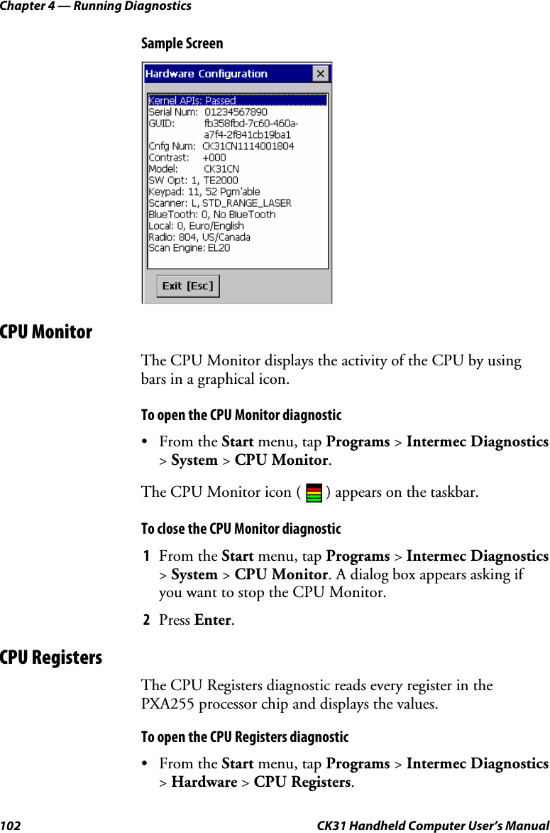 Chapter 4 — Running Diagnostics 102  CK31 Handheld Computer User’s Manual Sample Screen  CPU Monitor The CPU Monitor displays the activity of the CPU by using bars in a graphical icon.  To open the CPU Monitor diagnostic • From the Start menu, tap Programs &gt; Intermec Diagnostics &gt; System &gt; CPU Monitor. The CPU Monitor icon (   ) appears on the taskbar. To close the CPU Monitor diagnostic 1 From the Start menu, tap Programs &gt; Intermec Diagnostics &gt; System &gt; CPU Monitor. A dialog box appears asking if you want to stop the CPU Monitor. 2 Press Enter. CPU Registers The CPU Registers diagnostic reads every register in the PXA255 processor chip and displays the values. To open the CPU Registers diagnostic • From the Start menu, tap Programs &gt; Intermec Diagnostics &gt; Hardware &gt; CPU Registers. 