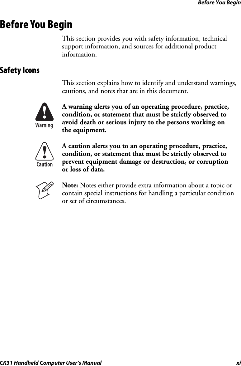 Before You Begin CK31 Handheld Computer User’s Manual xi Before You Begin This section provides you with safety information, technical support information, and sources for additional product information. Safety Icons  This section explains how to identify and understand warnings, cautions, and notes that are in this document.  A warning alerts you of an operating procedure, practice, condition, or statement that must be strictly observed to avoid death or serious injury to the persons working on the equipment.  A caution alerts you to an operating procedure, practice, condition, or statement that must be strictly observed to prevent equipment damage or destruction, or corruption or loss of data.  Note: Notes either provide extra information about a topic or contain special instructions for handling a particular condition or set of circumstances.  