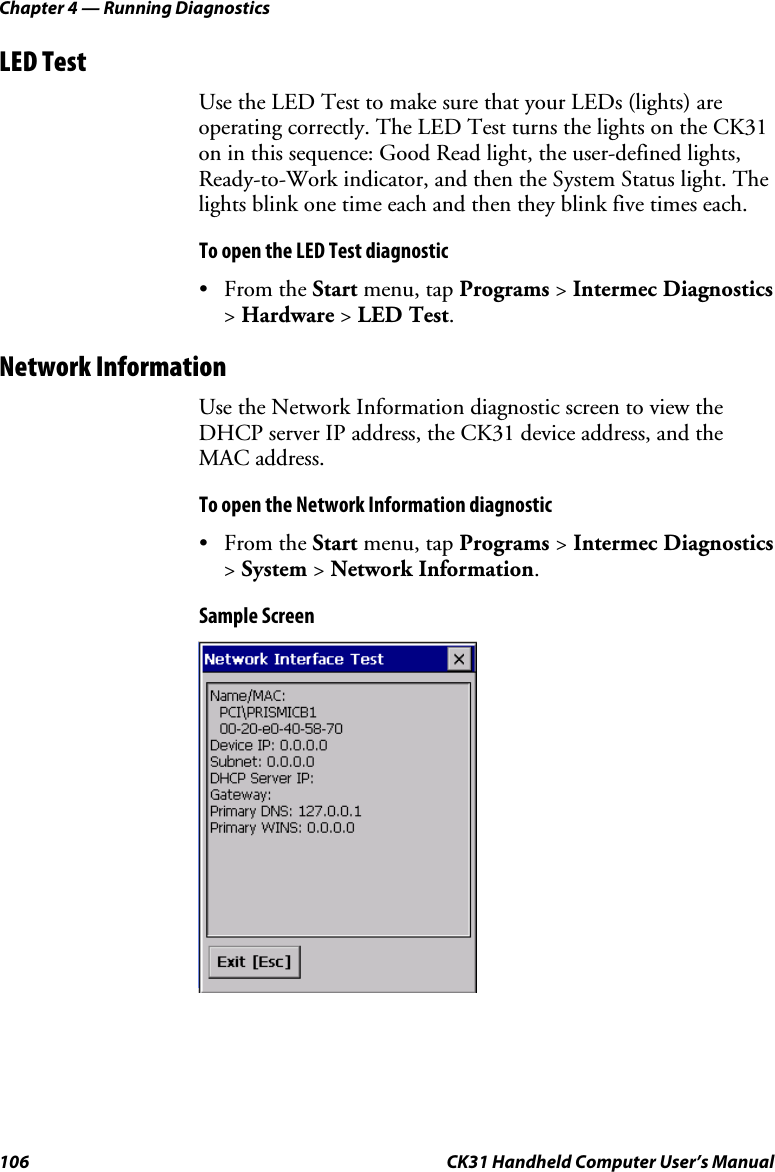 Chapter 4 — Running Diagnostics 106  CK31 Handheld Computer User’s Manual LED Test Use the LED Test to make sure that your LEDs (lights) are operating correctly. The LED Test turns the lights on the CK31 on in this sequence: Good Read light, the user-defined lights, Ready-to-Work indicator, and then the System Status light. The lights blink one time each and then they blink five times each. To open the LED Test diagnostic • From the Start menu, tap Programs &gt; Intermec Diagnostics &gt; Hardware &gt; LED Test. Network Information Use the Network Information diagnostic screen to view the DHCP server IP address, the CK31 device address, and the MAC address. To open the Network Information diagnostic • From the Start menu, tap Programs &gt; Intermec Diagnostics &gt; System &gt; Network Information. Sample Screen  