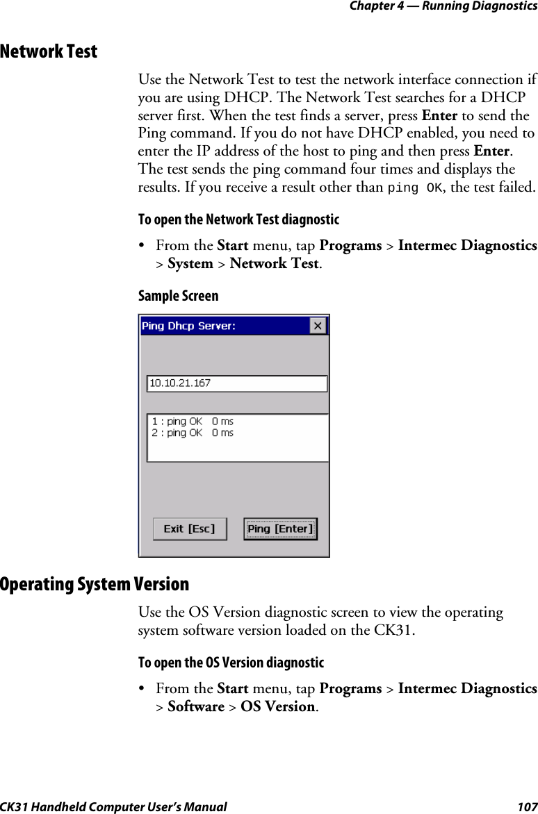 Chapter 4 — Running Diagnostics CK31 Handheld Computer User’s Manual  107 Network Test Use the Network Test to test the network interface connection if you are using DHCP. The Network Test searches for a DHCP server first. When the test finds a server, press Enter to send the Ping command. If you do not have DHCP enabled, you need to enter the IP address of the host to ping and then press Enter. The test sends the ping command four times and displays the results. If you receive a result other than ping OK, the test failed. To open the Network Test diagnostic • From the Start menu, tap Programs &gt; Intermec Diagnostics &gt; System &gt; Network Test. Sample Screen  Operating System Version Use the OS Version diagnostic screen to view the operating system software version loaded on the CK31. To open the OS Version diagnostic • From the Start menu, tap Programs &gt; Intermec Diagnostics &gt; Software &gt; OS Version. 