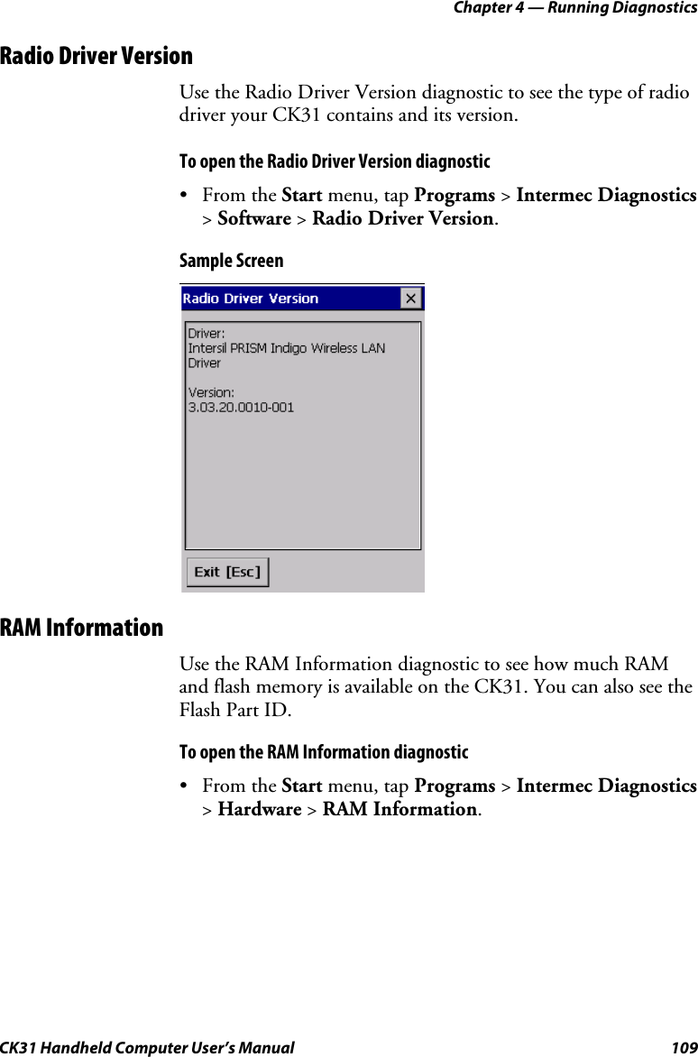 Chapter 4 — Running Diagnostics CK31 Handheld Computer User’s Manual  109 Radio Driver Version Use the Radio Driver Version diagnostic to see the type of radio driver your CK31 contains and its version. To open the Radio Driver Version diagnostic • From the Start menu, tap Programs &gt; Intermec Diagnostics &gt; Software &gt; Radio Driver Version. Sample Screen  RAM Information Use the RAM Information diagnostic to see how much RAM and flash memory is available on the CK31. You can also see the Flash Part ID. To open the RAM Information diagnostic • From the Start menu, tap Programs &gt; Intermec Diagnostics &gt; Hardware &gt; RAM Information. 