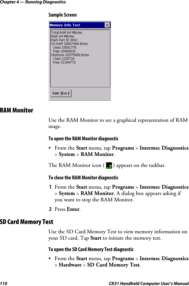 Chapter 4 — Running Diagnostics 110  CK31 Handheld Computer User’s Manual Sample Screen  RAM Monitor Use the RAM Monitor to see a graphical representation of RAM usage. To open the RAM Monitor diagnostic • From the Start menu, tap Programs &gt; Intermec Diagnostics &gt; System &gt; RAM Monitor. The RAM Monitor icon (   ) appears on the taskbar. To close the RAM Monitor diagnostic 1 From the Start menu, tap Programs &gt; Intermec Diagnostics &gt; System &gt; RAM Monitor. A dialog box appears asking if you want to stop the RAM Monitor. 2 Press Enter. SD Card Memory Test Use the SD Card Memory Test to view memory information on your SD card. Tap Start to initiate the memory test.   To open the SD Card Memory Test diagnostic • From the Start menu, tap Programs &gt; Intermec Diagnostics &gt; Hardware &gt; SD Card Memory Test. 