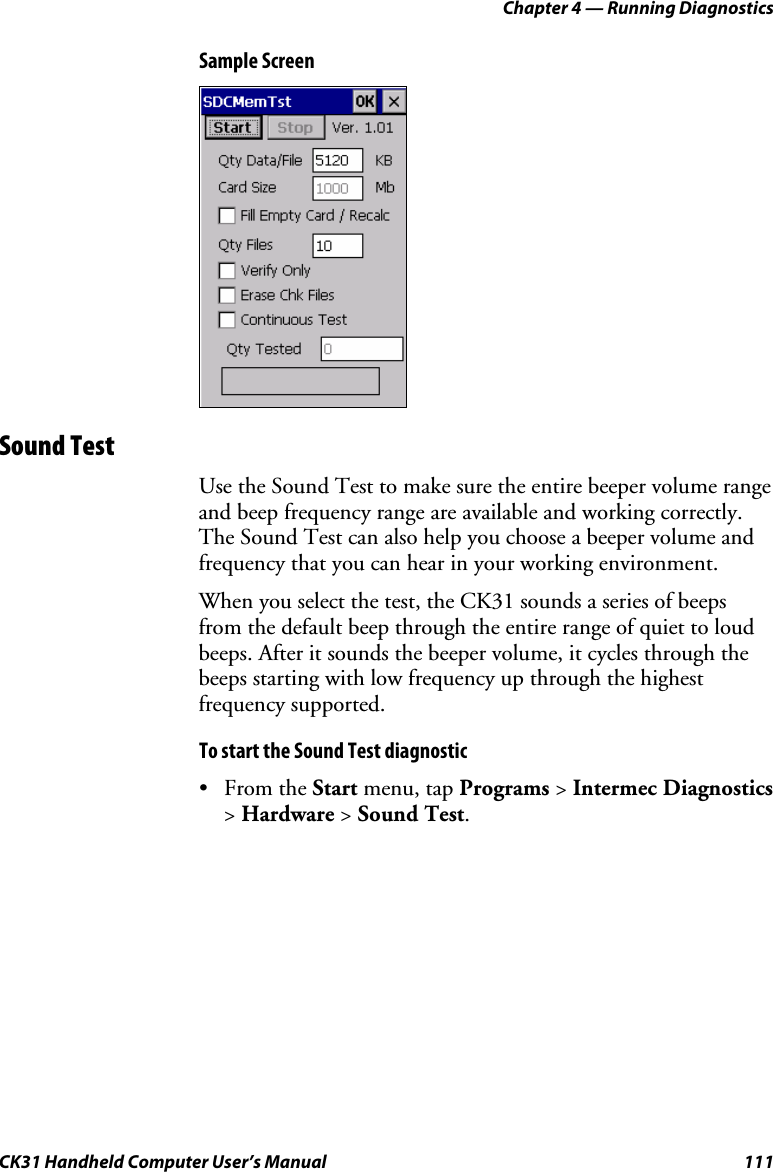 Chapter 4 — Running Diagnostics CK31 Handheld Computer User’s Manual  111 Sample Screen  Sound Test Use the Sound Test to make sure the entire beeper volume range and beep frequency range are available and working correctly. The Sound Test can also help you choose a beeper volume and frequency that you can hear in your working environment. When you select the test, the CK31 sounds a series of beeps from the default beep through the entire range of quiet to loud beeps. After it sounds the beeper volume, it cycles through the beeps starting with low frequency up through the highest frequency supported.  To start the Sound Test diagnostic • From the Start menu, tap Programs &gt; Intermec Diagnostics &gt; Hardware &gt; Sound Test. 