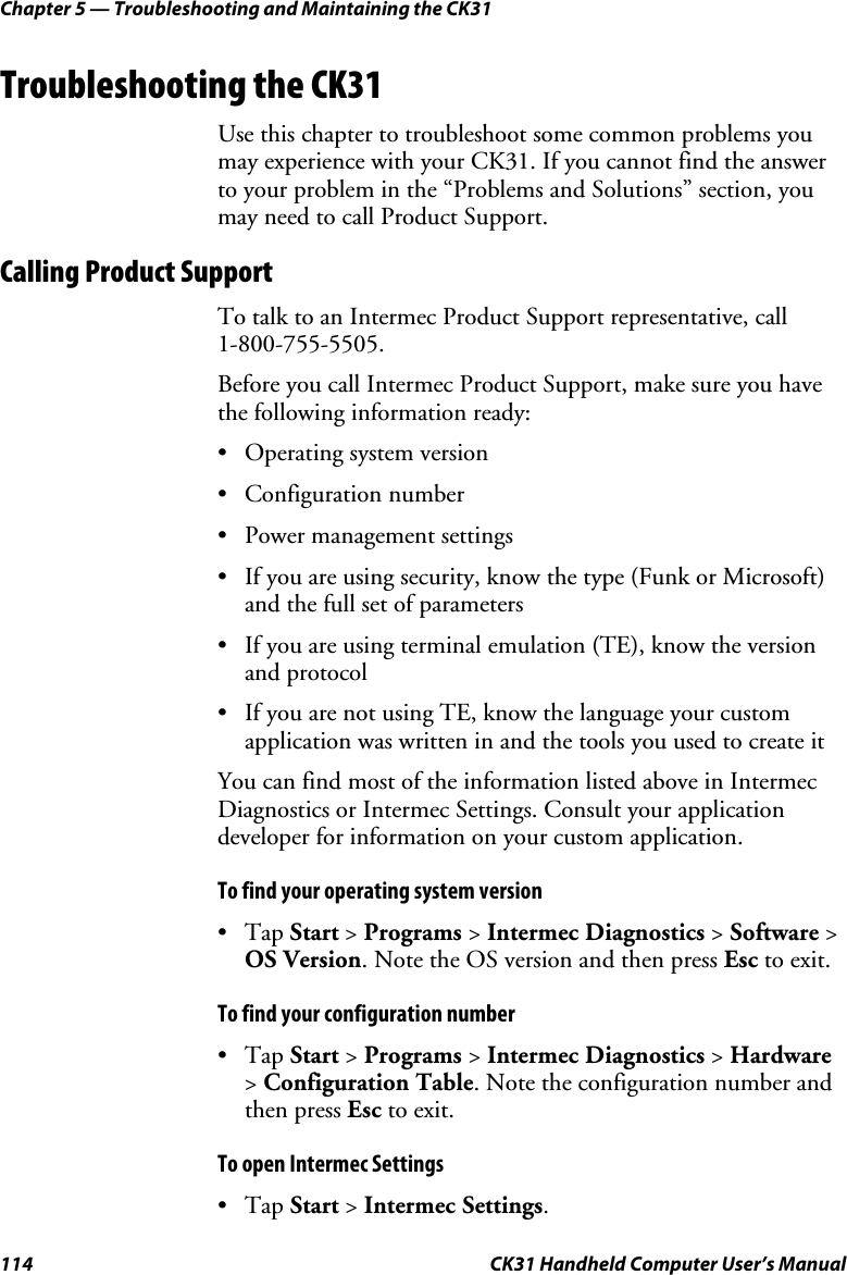 Chapter 5 — Troubleshooting and Maintaining the CK31 114  CK31 Handheld Computer User’s Manual Troubleshooting the CK31 Use this chapter to troubleshoot some common problems you may experience with your CK31. If you cannot find the answer to your problem in the “Problems and Solutions” section, you may need to call Product Support. Calling Product Support To talk to an Intermec Product Support representative, call  1-800-755-5505. Before you call Intermec Product Support, make sure you have the following information ready: • Operating system version • Configuration number • Power management settings • If you are using security, know the type (Funk or Microsoft) and the full set of parameters • If you are using terminal emulation (TE), know the version and protocol • If you are not using TE, know the language your custom application was written in and the tools you used to create it You can find most of the information listed above in Intermec Diagnostics or Intermec Settings. Consult your application developer for information on your custom application. To find your operating system version • Tap Start &gt; Programs &gt; Intermec Diagnostics &gt; Software &gt; OS Version. Note the OS version and then press Esc to exit. To find your configuration number • Tap Start &gt; Programs &gt; Intermec Diagnostics &gt; Hardware &gt; Configuration Table. Note the configuration number and then press Esc to exit. To open Intermec Settings • Tap Start &gt; Intermec Settings.  