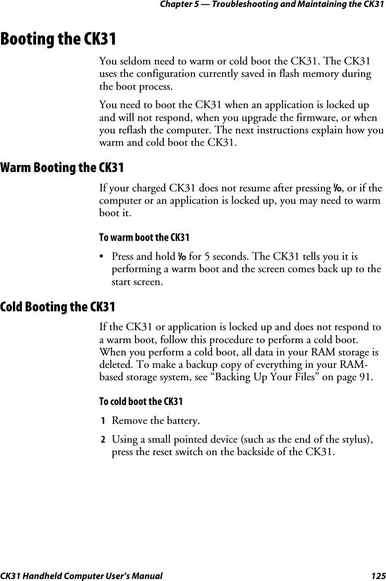 Chapter 5 — Troubleshooting and Maintaining the CK31 CK31 Handheld Computer User’s Manual  125 Booting the CK31 You seldom need to warm or cold boot the CK31. The CK31 uses the configuration currently saved in flash memory during the boot process. You need to boot the CK31 when an application is locked up and will not respond, when you upgrade the firmware, or when you reflash the computer. The next instructions explain how you warm and cold boot the CK31. Warm Booting the CK31 If your charged CK31 does not resume after pressing I, or if the computer or an application is locked up, you may need to warm boot it.  To warm boot the CK31 • Press and hold I for 5 seconds. The CK31 tells you it is performing a warm boot and the screen comes back up to the start screen. Cold Booting the CK31 If the CK31 or application is locked up and does not respond to a warm boot, follow this procedure to perform a cold boot. When you perform a cold boot, all data in your RAM storage is deleted. To make a backup copy of everything in your RAM-based storage system, see “Backing Up Your Files” on page 91. To cold boot the CK31 1 Remove the battery. 2 Using a small pointed device (such as the end of the stylus), press the reset switch on the backside of the CK31. 