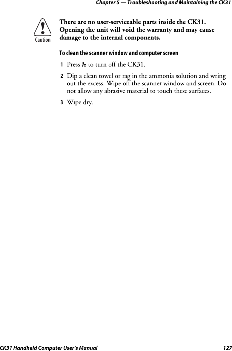 Chapter 5 — Troubleshooting and Maintaining the CK31 CK31 Handheld Computer User’s Manual  127  There are no user-serviceable parts inside the CK31. Opening the unit will void the warranty and may cause damage to the internal components. To clean the scanner window and computer screen 1 Press I to turn off the CK31. 2 Dip a clean towel or rag in the ammonia solution and wring out the excess. Wipe off the scanner window and screen. Do not allow any abrasive material to touch these surfaces. 3 Wipe dry. 