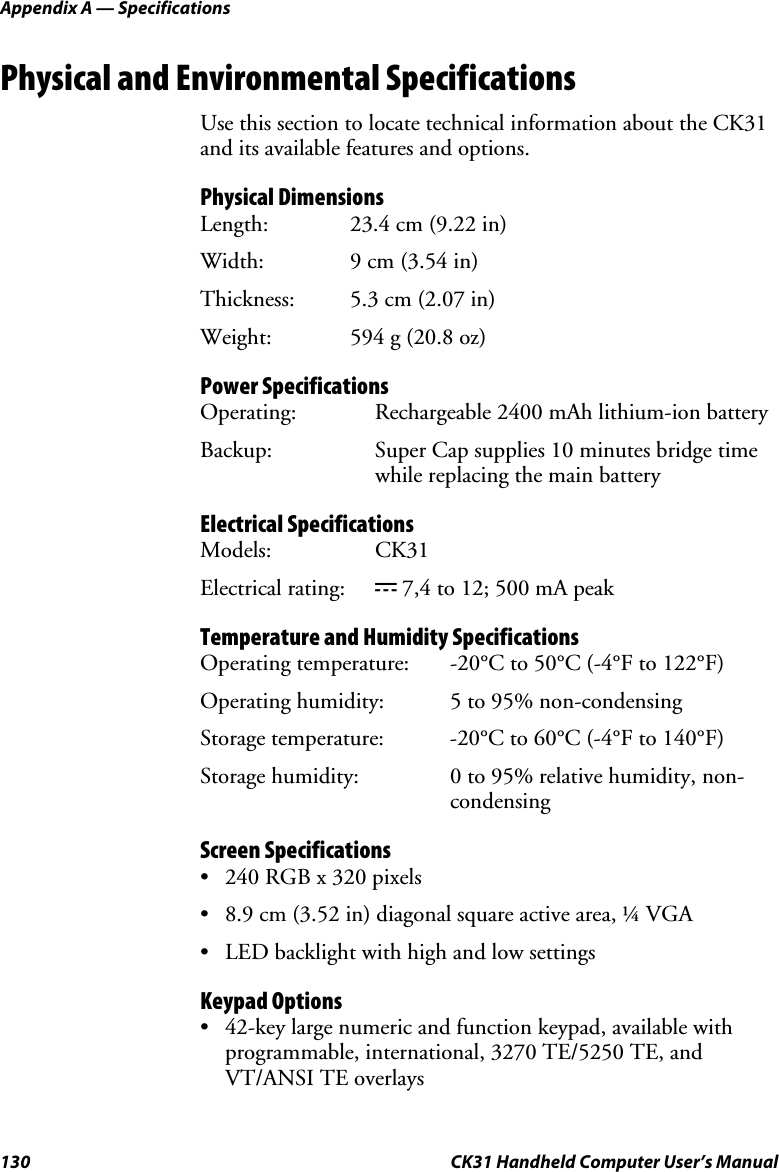 Appendix A — Specifications 130  CK31 Handheld Computer User’s Manual Physical and Environmental Specifications Use this section to locate technical information about the CK31 and its available features and options.  Physical Dimensions  Length:  23.4 cm (9.22 in) Width:  9 cm (3.54 in) Thickness:  5.3 cm (2.07 in) Weight:  594 g (20.8 oz) Power Specifications Operating:  Rechargeable 2400 mAh lithium-ion battery Backup:  Super Cap supplies 10 minutes bridge time while replacing the main battery Electrical Specifications Models: CK31 Electrical rating:  x 7,4 to 12; 500 mA peak Temperature and Humidity Specifications Operating temperature:  -20°C to 50°C (-4°F to 122°F) Operating humidity:  5 to 95% non-condensing  Storage temperature:  -20°C to 60°C (-4°F to 140°F) Storage humidity:  0 to 95% relative humidity, non-condensing Screen Specifications • 240 RGB x 320 pixels • 8.9 cm (3.52 in) diagonal square active area, ¼ VGA • LED backlight with high and low settings Keypad Options • 42-key large numeric and function keypad, available with programmable, international, 3270 TE/5250 TE, and VT/ANSI TE overlays 