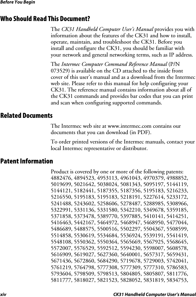 Before You Begin xiv CK31 Handheld Computer User’s Manual Who Should Read This Document? The CK31 Handheld Computer User’s Manual provides you with information about the features of the CK31 and how to install, operate, maintain, and troubleshoot the CK31. Before you install and configure the CK31, you should be familiar with your network and general networking terms, such as IP address.  The Intermec Computer Command Reference Manual (P/N 073529) is available on the CD attached to the inside front cover of this user’s manual and as a download from the Intermec web site. Please refer to this manual for help configuring your CK31. The reference manual contains information about all of the CK31 commands and provides bar codes that you can print and scan when configuring supported commands. Related Documents The Intermec web site at www.intermec.com contains our documents that you can download (in PDF).  To order printed versions of the Intermec manuals, contact your local Intermec representative or distributor. Patent Information Product is covered by one or more of the following patents: 4882476, 4894523, 4953113, 4961043, 4970379, 4988852, 5019699, 5021642, 5038024, 5081343, 5095197, 5144119, 5144121, 5182441, 5187355, 5187356, 5195183, 5216233, 5216550, 5195183, 5195183, 5218191, 5227614, 5233172, 5241488, 5243602, 5258606, 5278487, 5288985, 5308966, 5322991, 5331136, 5331580, 5342210, 5349678, 5359185, 5371858, 5373478, 5389770, 5397885, 5410141, 5414251, 5416463, 5442167, 5464972, 5468947, 5468950, 5477044, 5486689, 5488575, 5500516, 5502297, 5504367, 5508599, 5514858, 5530619, 5534684, 5536924, 5539191, 5541419, 5548108, 5550362, 5550364, 5565669, 5567925, 5568645, 5572007, 5576529, 5592512, 5594230, 5598007, 5608578, 5616909, 5619027, 5627360, 5640001, 5657317, 5659431, 5671436, 5672860, 5684290, 5719678, 5729003, 5742041, 5761219, 5764798, 5777308, 5777309, 5777310, 5786583, 5793604, 5798509, 5798513, 5804805, 5805807, 5811776, 5811777, 5818027, 5821523, 5828052, 5831819, 5834753, 