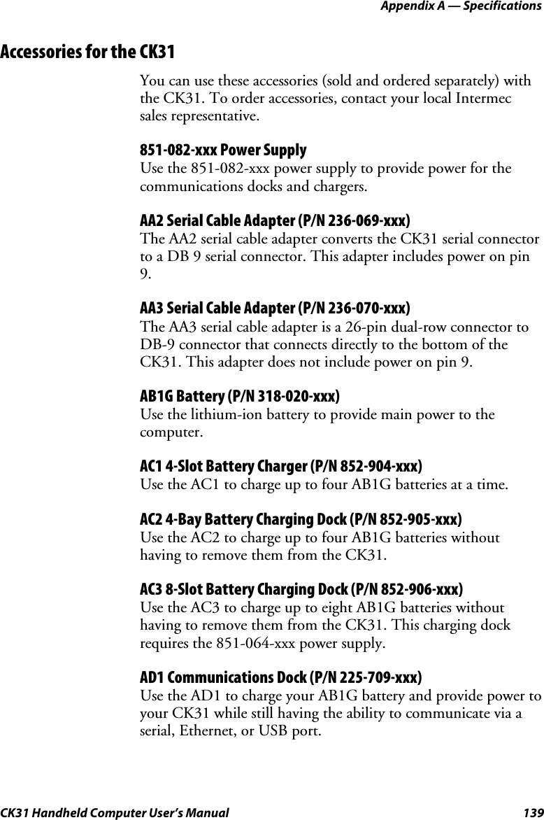 Appendix A — Specifications CK31 Handheld Computer User’s Manual  139 Accessories for the CK31 You can use these accessories (sold and ordered separately) with the CK31. To order accessories, contact your local Intermec sales representative. 851-082-xxx Power Supply Use the 851-082-xxx power supply to provide power for the communications docks and chargers. AA2 Serial Cable Adapter (P/N 236-069-xxx) The AA2 serial cable adapter converts the CK31 serial connector to a DB 9 serial connector. This adapter includes power on pin 9. AA3 Serial Cable Adapter (P/N 236-070-xxx) The AA3 serial cable adapter is a 26-pin dual-row connector to DB-9 connector that connects directly to the bottom of the CK31. This adapter does not include power on pin 9. AB1G Battery (P/N 318-020-xxx) Use the lithium-ion battery to provide main power to the computer. AC1 4-Slot Battery Charger (P/N 852-904-xxx) Use the AC1 to charge up to four AB1G batteries at a time.  AC2 4-Bay Battery Charging Dock (P/N 852-905-xxx) Use the AC2 to charge up to four AB1G batteries without having to remove them from the CK31. AC3 8-Slot Battery Charging Dock (P/N 852-906-xxx) Use the AC3 to charge up to eight AB1G batteries without having to remove them from the CK31. This charging dock requires the 851-064-xxx power supply.  AD1 Communications Dock (P/N 225-709-xxx) Use the AD1 to charge your AB1G battery and provide power to your CK31 while still having the ability to communicate via a serial, Ethernet, or USB port.  
