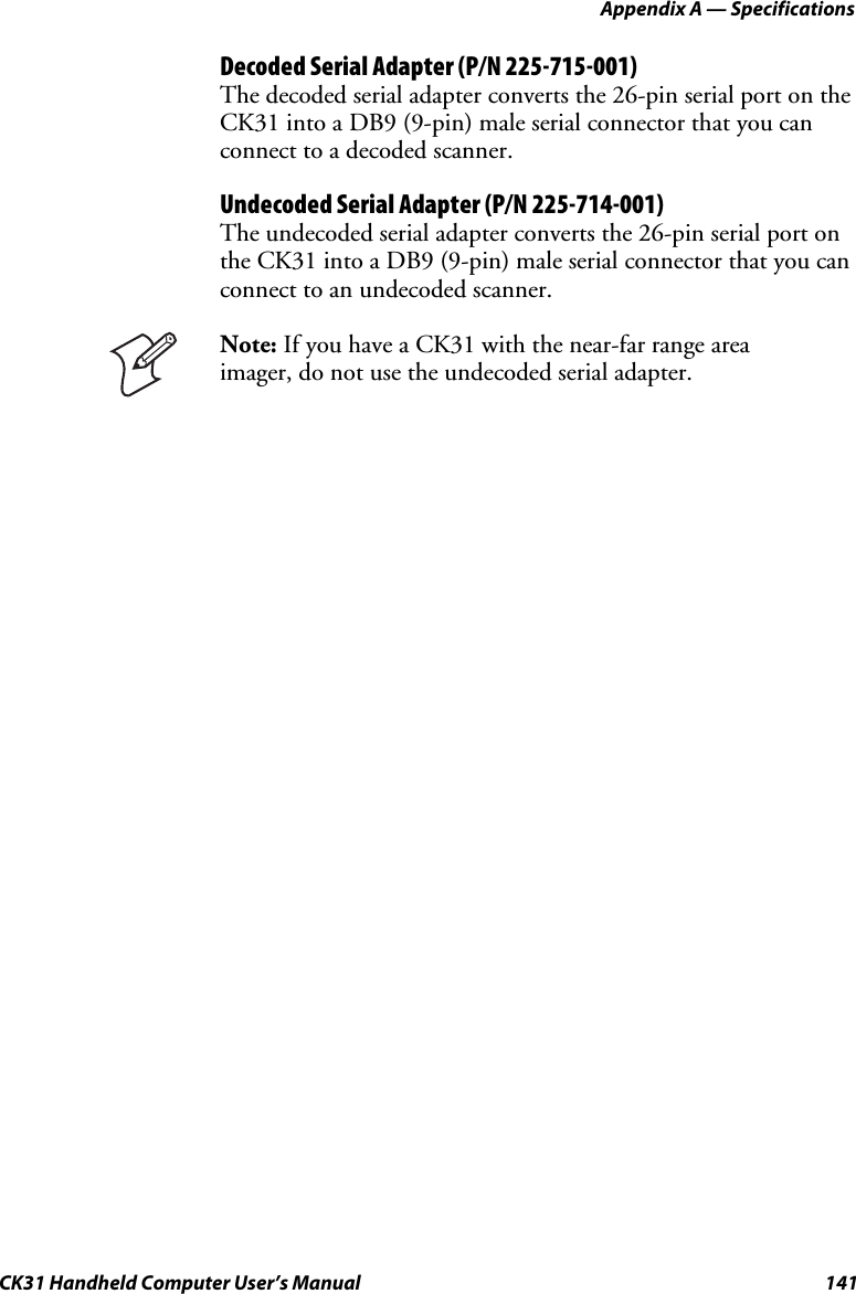 Appendix A — Specifications CK31 Handheld Computer User’s Manual  141 Decoded Serial Adapter (P/N 225-715-001) The decoded serial adapter converts the 26-pin serial port on the CK31 into a DB9 (9-pin) male serial connector that you can connect to a decoded scanner. Undecoded Serial Adapter (P/N 225-714-001) The undecoded serial adapter converts the 26-pin serial port on the CK31 into a DB9 (9-pin) male serial connector that you can connect to an undecoded scanner.  Note: If you have a CK31 with the near-far range area imager, do not use the undecoded serial adapter.  