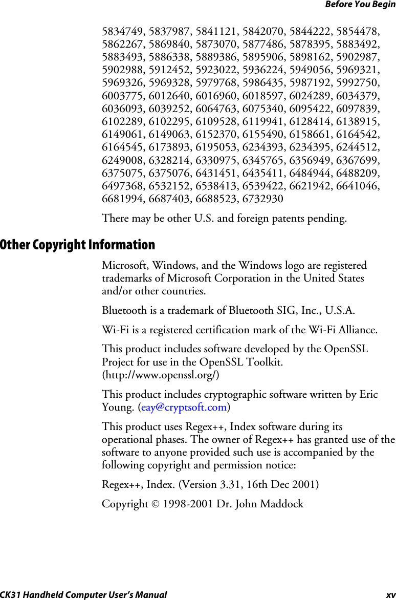 Before You Begin CK31 Handheld Computer User’s Manual xv 5834749, 5837987, 5841121, 5842070, 5844222, 5854478, 5862267, 5869840, 5873070, 5877486, 5878395, 5883492, 5883493, 5886338, 5889386, 5895906, 5898162, 5902987, 5902988, 5912452, 5923022, 5936224, 5949056, 5969321, 5969326, 5969328, 5979768, 5986435, 5987192, 5992750, 6003775, 6012640, 6016960, 6018597, 6024289, 6034379, 6036093, 6039252, 6064763, 6075340, 6095422, 6097839, 6102289, 6102295, 6109528, 6119941, 6128414, 6138915, 6149061, 6149063, 6152370, 6155490, 6158661, 6164542, 6164545, 6173893, 6195053, 6234393, 6234395, 6244512, 6249008, 6328214, 6330975, 6345765, 6356949, 6367699, 6375075, 6375076, 6431451, 6435411, 6484944, 6488209, 6497368, 6532152, 6538413, 6539422, 6621942, 6641046, 6681994, 6687403, 6688523, 6732930 There may be other U.S. and foreign patents pending. Other Copyright Information Microsoft, Windows, and the Windows logo are registered trademarks of Microsoft Corporation in the United States and/or other countries.  Bluetooth is a trademark of Bluetooth SIG, Inc., U.S.A. Wi-Fi is a registered certification mark of the Wi-Fi Alliance. This product includes software developed by the OpenSSL Project for use in the OpenSSL Toolkit. (http://www.openssl.org/) This product includes cryptographic software written by Eric Young. (eay@cryptsoft.com) This product uses Regex++, Index software during its operational phases. The owner of Regex++ has granted use of the software to anyone provided such use is accompanied by the following copyright and permission notice: Regex++, Index. (Version 3.31, 16th Dec 2001) Copyright © 1998-2001 Dr. John Maddock 