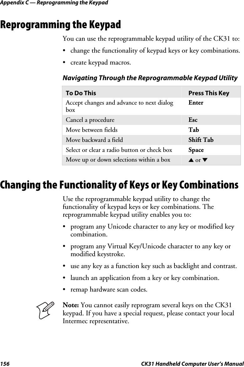 Appendix C — Reprogramming the Keypad 156  CK31 Handheld Computer User’s Manual Reprogramming the Keypad You can use the reprogrammable keypad utility of the CK31 to: • change the functionality of keypad keys or key combinations. • create keypad macros. Navigating Through the Reprogrammable Keypad Utility To Do This  Press This Key Accept changes and advance to next dialog box Enter Cancel a procedure  Esc Move between fields  Tab Move backward a field  Shift Tab Select or clear a radio button or check box  Space Move up or down selections within a box  U or D    Changing the Functionality of Keys or Key Combinations Use the reprogrammable keypad utility to change the functionality of keypad keys or key combinations. The reprogrammable keypad utility enables you to: • program any Unicode character to any key or modified key combination. • program any Virtual Key/Unicode character to any key or modified keystroke. • use any key as a function key such as backlight and contrast. • launch an application from a key or key combination. • remap hardware scan codes.  Note: You cannot easily reprogram several keys on the CK31 keypad. If you have a special request, please contact your local Intermec representative. 