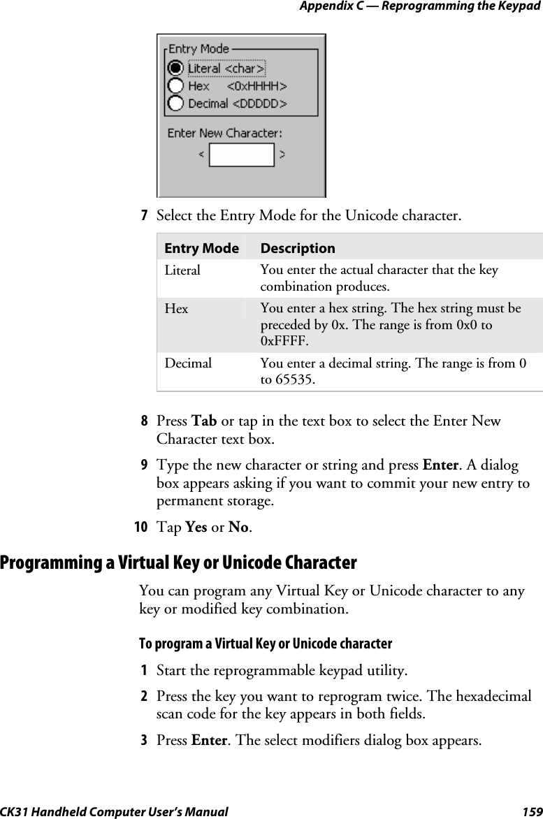 Appendix C — Reprogramming the Keypad CK31 Handheld Computer User’s Manual  159     7 Select the Entry Mode for the Unicode character.  Entry Mode  Description Literal  You enter the actual character that the key combination produces. Hex  You enter a hex string. The hex string must be preceded by 0x. The range is from 0x0 to 0xFFFF. Decimal  You enter a decimal string. The range is from 0 to 65535.  8 Press Tab or tap in the text box to select the Enter New Character text box. 9 Type the new character or string and press Enter. A dialog box appears asking if you want to commit your new entry to permanent storage. 10 Tap Yes or No. Programming a Virtual Key or Unicode Character You can program any Virtual Key or Unicode character to any key or modified key combination.  To program a Virtual Key or Unicode character 1 Start the reprogrammable keypad utility. 2 Press the key you want to reprogram twice. The hexadecimal scan code for the key appears in both fields. 3 Press Enter. The select modifiers dialog box appears. 