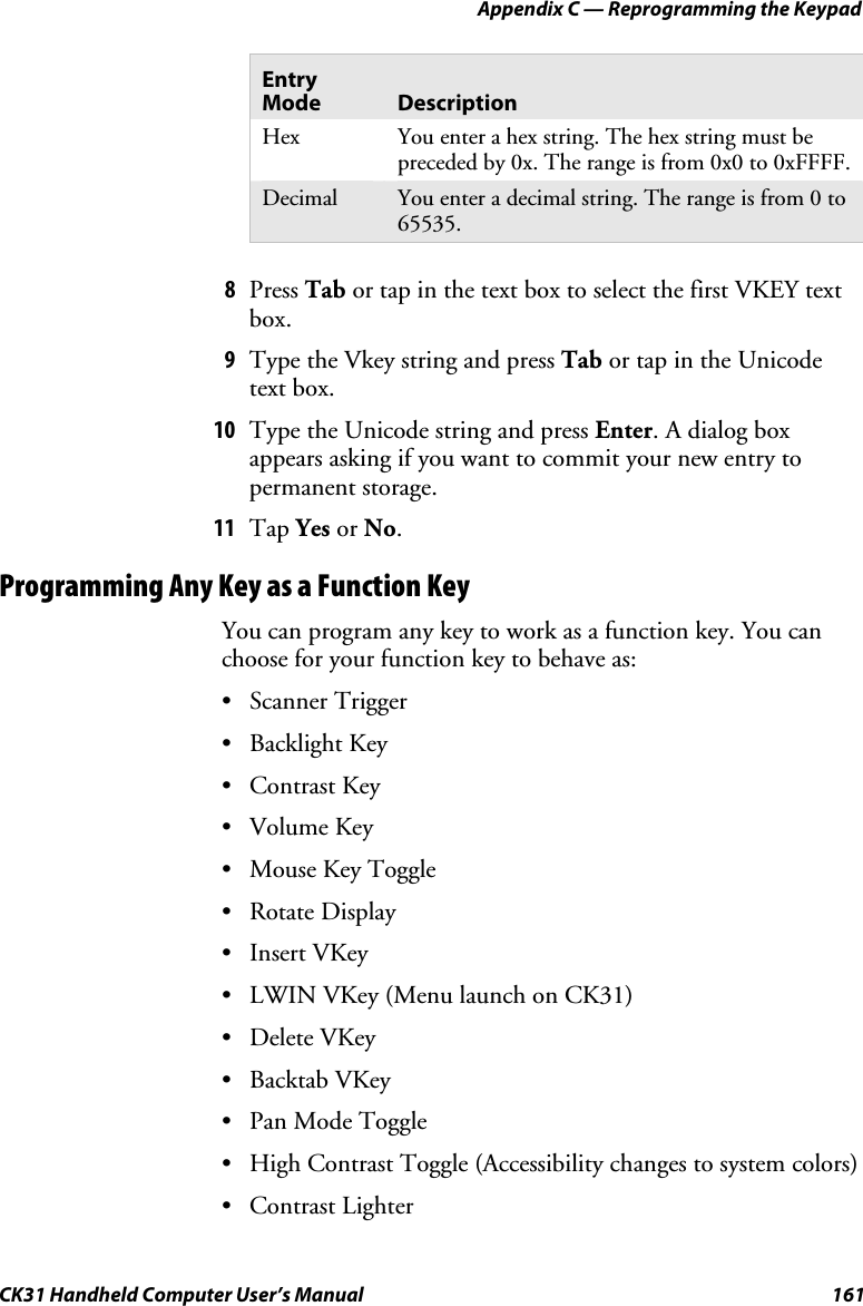 Appendix C — Reprogramming the Keypad CK31 Handheld Computer User’s Manual  161 Entry Mode  Description Hex  You enter a hex string. The hex string must be preceded by 0x. The range is from 0x0 to 0xFFFF. Decimal  You enter a decimal string. The range is from 0 to 65535.  8 Press Tab or tap in the text box to select the first VKEY text box. 9 Type the Vkey string and press Tab or tap in the Unicode text box. 10 Type the Unicode string and press Enter. A dialog box appears asking if you want to commit your new entry to permanent storage. 11 Tap Yes or No. Programming Any Key as a Function Key You can program any key to work as a function key. You can choose for your function key to behave as: • Scanner Trigger • Backlight Key • Contrast Key • Volume Key • Mouse Key Toggle • Rotate Display • Insert VKey • LWIN VKey (Menu launch on CK31) • Delete VKey • Backtab VKey • Pan Mode Toggle  • High Contrast Toggle (Accessibility changes to system colors) • Contrast Lighter 