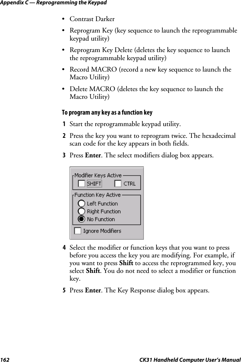 Appendix C — Reprogramming the Keypad 162  CK31 Handheld Computer User’s Manual • Contrast Darker • Reprogram Key (key sequence to launch the reprogrammable keypad utility) • Reprogram Key Delete (deletes the key sequence to launch the reprogrammable keypad utility) • Record MACRO (record a new key sequence to launch the Macro Utility) • Delete MACRO (deletes the key sequence to launch the Macro Utility) To program any key as a function key 1 Start the reprogrammable keypad utility. 2 Press the key you want to reprogram twice. The hexadecimal scan code for the key appears in both fields. 3 Press Enter. The select modifiers dialog box appears.     4 Select the modifier or function keys that you want to press before you access the key you are modifying. For example, if you want to press Shift to access the reprogrammed key, you select Shift. You do not need to select a modifier or function key. 5 Press Enter. The Key Response dialog box appears. 