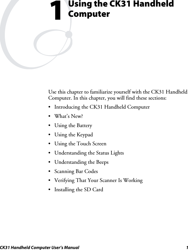  CK31 Handheld Computer User’s Manual  1  Using the CK31 Handheld Computer Use this chapter to familiarize yourself with the CK31 Handheld Computer. In this chapter, you will find these sections: • Introducing the CK31 Handheld Computer • What’s New? • Using the Battery • Using the Keypad • Using the Touch Screen • Understanding the Status Lights • Understanding the Beeps • Scanning Bar Codes • Verifying That Your Scanner Is Working • Installing the SD Card 1 