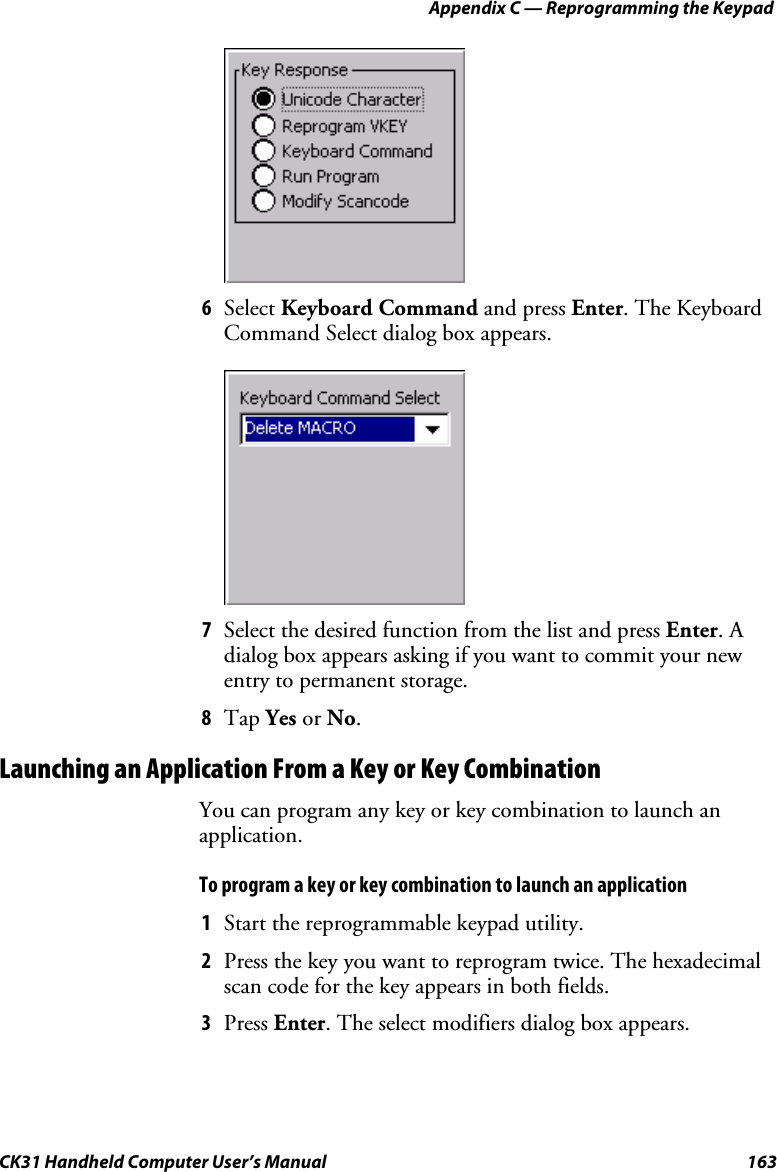 Appendix C — Reprogramming the Keypad CK31 Handheld Computer User’s Manual  163  6 Select Keyboard Command and press Enter. The Keyboard Command Select dialog box appears.     7 Select the desired function from the list and press Enter. A dialog box appears asking if you want to commit your new entry to permanent storage. 8 Tap Yes or No. Launching an Application From a Key or Key Combination You can program any key or key combination to launch an application. To program a key or key combination to launch an application 1 Start the reprogrammable keypad utility. 2 Press the key you want to reprogram twice. The hexadecimal scan code for the key appears in both fields. 3 Press Enter. The select modifiers dialog box appears. 