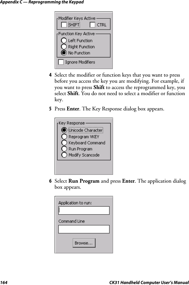 Appendix C — Reprogramming the Keypad 164  CK31 Handheld Computer User’s Manual     4 Select the modifier or function keys that you want to press before you access the key you are modifying. For example, if you want to press Shift to access the reprogrammed key, you select Shift. You do not need to select a modifier or function key. 5 Press Enter. The Key Response dialog box appears.  6 Select Run Program and press Enter. The application dialog box appears.     