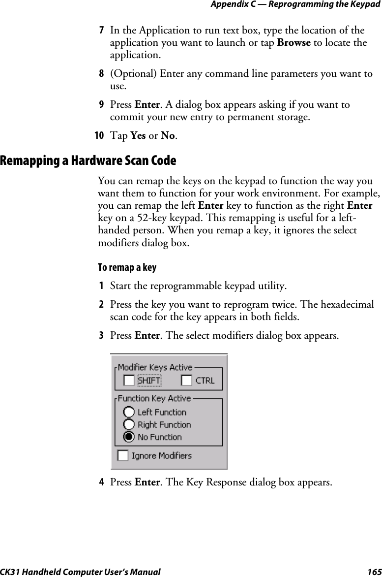 Appendix C — Reprogramming the Keypad CK31 Handheld Computer User’s Manual  165 7 In the Application to run text box, type the location of the application you want to launch or tap Browse to locate the application. 8 (Optional) Enter any command line parameters you want to use. 9 Press Enter. A dialog box appears asking if you want to commit your new entry to permanent storage. 10 Tap Yes or No. Remapping a Hardware Scan Code You can remap the keys on the keypad to function the way you want them to function for your work environment. For example, you can remap the left Enter key to function as the right Enter key on a 52-key keypad. This remapping is useful for a left-handed person. When you remap a key, it ignores the select modifiers dialog box. To remap a key 1 Start the reprogrammable keypad utility. 2 Press the key you want to reprogram twice. The hexadecimal scan code for the key appears in both fields. 3 Press Enter. The select modifiers dialog box appears.     4 Press Enter. The Key Response dialog box appears. 