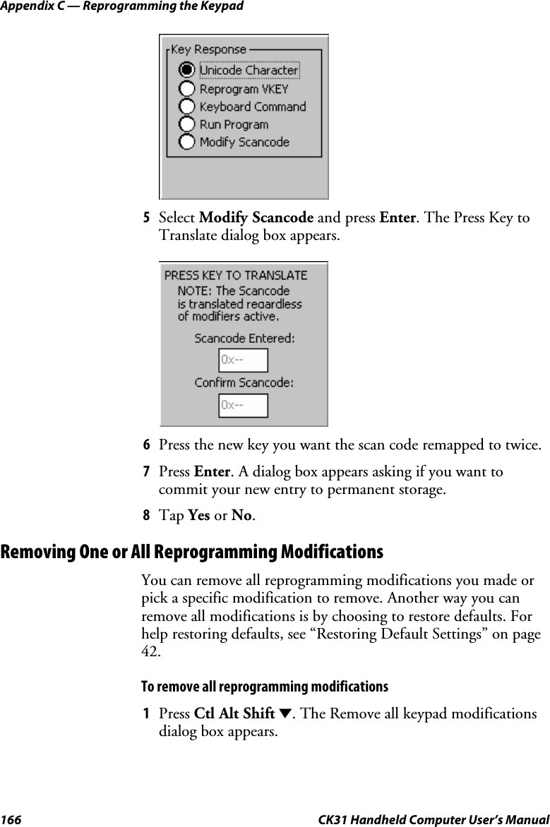 Appendix C — Reprogramming the Keypad 166  CK31 Handheld Computer User’s Manual  5 Select Modify Scancode and press Enter. The Press Key to Translate dialog box appears.     6 Press the new key you want the scan code remapped to twice. 7 Press Enter. A dialog box appears asking if you want to commit your new entry to permanent storage. 8 Tap Yes or No. Removing One or All Reprogramming Modifications You can remove all reprogramming modifications you made or pick a specific modification to remove. Another way you can remove all modifications is by choosing to restore defaults. For help restoring defaults, see “Restoring Default Settings” on page 42. To remove all reprogramming modifications 1 Press Ctl Alt Shift D. The Remove all keypad modifications dialog box appears. 