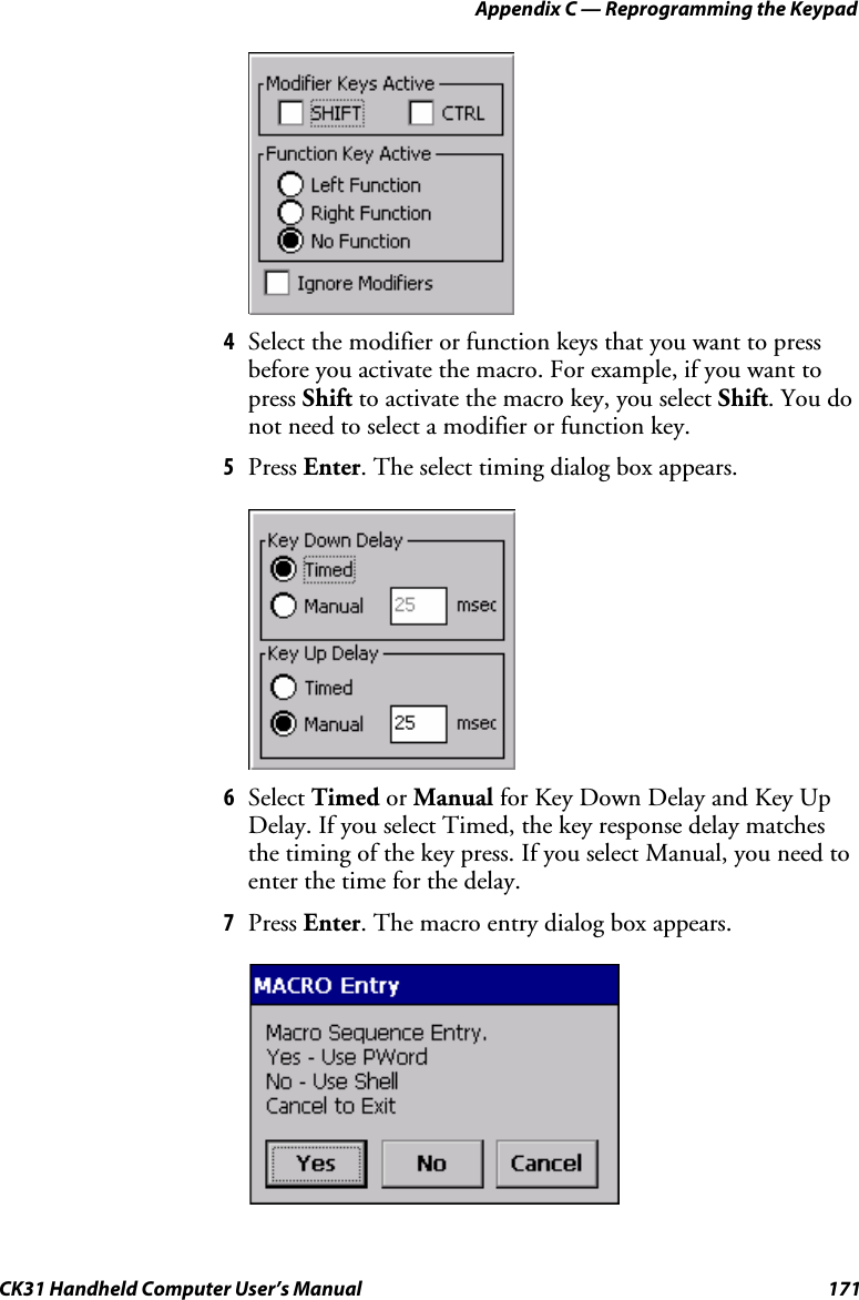 Appendix C — Reprogramming the Keypad CK31 Handheld Computer User’s Manual  171     4 Select the modifier or function keys that you want to press before you activate the macro. For example, if you want to press Shift to activate the macro key, you select Shift. You do not need to select a modifier or function key. 5 Press Enter. The select timing dialog box appears.     6 Select Timed or Manual for Key Down Delay and Key Up Delay. If you select Timed, the key response delay matches the timing of the key press. If you select Manual, you need to enter the time for the delay. 7 Press Enter. The macro entry dialog box appears.     