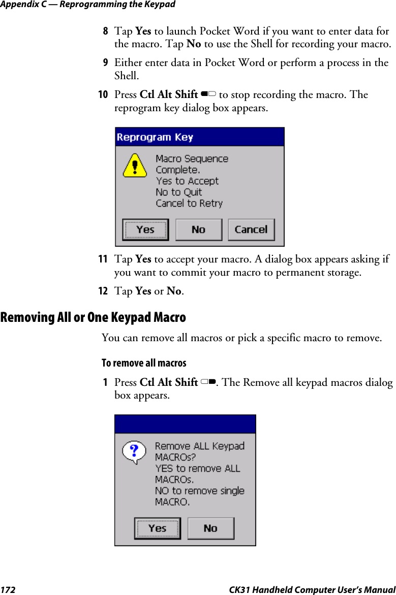 Appendix C — Reprogramming the Keypad 172  CK31 Handheld Computer User’s Manual 8 Tap Yes to launch Pocket Word if you want to enter data for the macro. Tap No to use the Shell for recording your macro. 9 Either enter data in Pocket Word or perform a process in the Shell. 10 Press Ctl Alt Shift B to stop recording the macro. The reprogram key dialog box appears.     11 Tap Yes to accept your macro. A dialog box appears asking if you want to commit your macro to permanent storage. 12 Tap Yes or No. Removing All or One Keypad Macro You can remove all macros or pick a specific macro to remove.  To remove all macros 1 Press Ctl Alt Shift C. The Remove all keypad macros dialog box appears.     