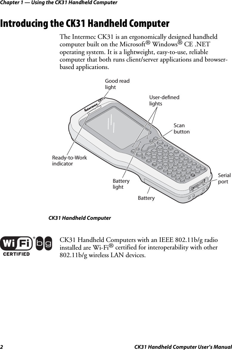 Chapter 1 — Using the CK31 Handheld Computer 2  CK31 Handheld Computer User’s Manual Introducing the CK31 Handheld Computer The Intermec CK31 is an ergonomically designed handheld computer built on the Microsoft® Windows® CE .NET operating system. It is a lightweight, easy-to-use, reliable computer that both runs client/server applications and browser-based applications. CK31Ready-to-WorkindicatorBatterylightBatterySerialportScanbuttonUser-deﬁnedlightsGood readlight CK31 Handheld Computer  CK31 Handheld Computers with an IEEE 802.11b/g radio installed are Wi-Fi® certified for interoperability with other 802.11b/g wireless LAN devices.  