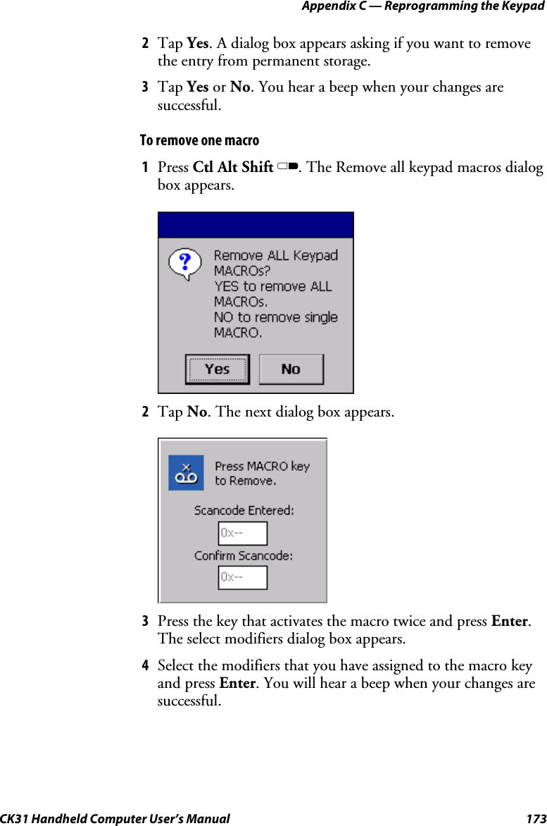 Appendix C — Reprogramming the Keypad CK31 Handheld Computer User’s Manual  173 2 Tap Yes. A dialog box appears asking if you want to remove the entry from permanent storage. 3 Tap Yes or No. You hear a beep when your changes are successful. To remove one macro 1 Press Ctl Alt Shift C. The Remove all keypad macros dialog box appears.     2 Tap No. The next dialog box appears.     3 Press the key that activates the macro twice and press Enter. The select modifiers dialog box appears. 4 Select the modifiers that you have assigned to the macro key and press Enter. You will hear a beep when your changes are successful. 