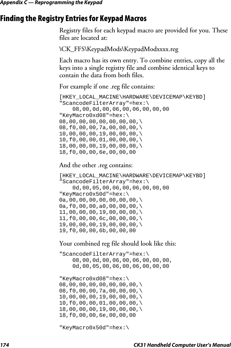 Appendix C — Reprogramming the Keypad 174  CK31 Handheld Computer User’s Manual Finding the Registry Entries for Keypad Macros Registry files for each keypad macro are provided for you. These files are located at:  \CK_FFS\KeypadMods\KeypadModxxxx.reg Each macro has its own entry. To combine entries, copy all the keys into a single registry file and combine identical keys to contain the data from both files. For example if one .reg file contains: [HKEY_LOCAL_MACINE\HARDWARE\DEVICEMAP\KEYBD] &quot;ScancodeFilterArray&quot;=hex:\     08,00,0d,00,06,00,06,00,00,00 &quot;KeyMacro0xd08&quot;=hex:\ 08,00,00,00,00,00,00,00,\ 08,f0,00,00,7a,00,00,00,\ 10,00,00,00,19,00,00,00,\ 10,f0,00,00,01,00,00,00,\ 18,00,00,00,19,00,00,00,\ 18,f0,00,00,6e,00,00,00  And the other .reg contains: [HKEY_LOCAL_MACINE\HARDWARE\DEVICEMAP\KEYBD] &quot;ScancodeFilterArray&quot;=hex:\     0d,00,05,00,06,00,06,00,00,00 &quot;KeyMacro0x50d&quot;=hex:\ 0a,00,00,00,00,00,00,00,\ 0a,f0,00,00,a0,00,00,00,\ 11,00,00,00,19,00,00,00,\ 11,f0,00,00,6c,00,00,00,\ 19,00,00,00,19,00,00,00,\ 19,f0,00,00,6b,00,00,00  Your combined reg file should look like this:  &quot;ScancodeFilterArray&quot;=hex:\     08,00,0d,00,06,00,06,00,00,00,     0d,00,05,00,06,00,06,00,00,00  &quot;KeyMacro0xd08&quot;=hex:\ 08,00,00,00,00,00,00,00,\ 08,f0,00,00,7a,00,00,00,\ 10,00,00,00,19,00,00,00,\ 10,f0,00,00,01,00,00,00,\ 18,00,00,00,19,00,00,00,\ 18,f0,00,00,6e,00,00,00  &quot;KeyMacro0x50d&quot;=hex:\ 