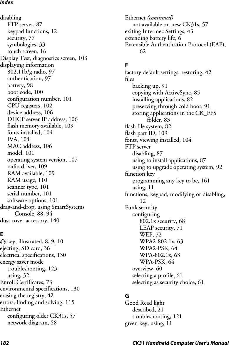 Index 182  CK31 Handheld Computer User’s Manual disabling FTP server, 87 keypad functions, 12 security, 77 symbologies, 33 touch screen, 16 Display Test, diagnostics screen, 103 displaying information 802.11b/g radio, 97 authentication, 97 battery, 98 boot code, 100 configuration number, 101 CPU registers, 102 device address, 106 DHCP server IP address, 106 flash memory available, 109 fonts installed, 104 IVA, 104 MAC address, 106 model, 101 operating system version, 107 radio driver, 109 RAM available, 109 RAM usage, 110 scanner type, 101 serial number, 101 software options, 101 drag-and-drop, using SmartSystems Console, 88, 94 dust cover accessory, 140  E E key, illustrated, 8, 9, 10 ejecting, SD card, 36 electrical specifications, 130 energy saver mode troubleshooting, 123 using, 32 Enroll Certificates, 73 environmental specifications, 130 erasing the registry, 42 errors, finding and solving, 115 Ethernet configuring older CK31s, 57 network diagram, 58 Ethernet (continued) not available on new CK31s, 57 exiting Intermec Settings, 43 extending battery life, 6 Extensible Authentication Protocol (EAP), 62  F factory default settings, restoring, 42 files backing up, 91 copying with ActiveSync, 85 installing applications, 82 preserving through cold boot, 91 storing applications in the CK_FFS folder, 83 flash file system, 82 flash part ID, 109 fonts, viewing installed, 104 FTP server disabling, 87 using to install applications, 87 using to upgrade operating system, 92 function key programming any key to be, 161 using, 11 functions, keypad, modifying or disabling, 12 Funk security configuring 802.1x security, 68 LEAP security, 71 WEP, 72 WPA2-802.1x, 63 WPA2-PSK, 64 WPA-802.1x, 63 WPA-PSK, 64 overview, 60 selecting a profile, 61 selecting as security choice, 61  G Good Read light described, 21 troubleshooting, 121 green key, using, 11 