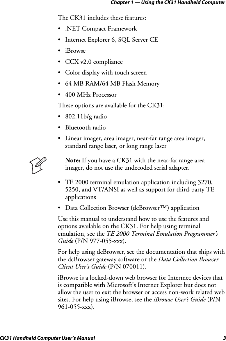 Chapter 1 — Using the CK31 Handheld Computer CK31 Handheld Computer User’s Manual  3 The CK31 includes these features: • .NET Compact Framework • Internet Explorer 6, SQL Server CE • iBrowse • CCX v2.0 compliance • Color display with touch screen • 64 MB RAM/64 MB Flash Memory • 400 MHz Processor These options are available for the CK31: • 802.11b/g radio • Bluetooth radio • Linear imager, area imager, near-far range area imager, standard range laser, or long range laser  Note: If you have a CK31 with the near-far range area imager, do not use the undecoded serial adapter. • TE 2000 terminal emulation application including 3270, 5250, and VT/ANSI as well as support for third-party TE applications • Data Collection Browser (dcBrowser™) application Use this manual to understand how to use the features and options available on the CK31. For help using terminal emulation, see the TE 2000 Terminal Emulation Programmer’s Guide (P/N 977-055-xxx). For help using dcBrowser, see the documentation that ships with the dcBrowser gateway software or the Data Collection Browser Client User’s Guide (P/N 070011). iBrowse is a locked-down web browser for Intermec devices that is compatible with Microsoft’s Internet Explorer but does not allow the user to exit the browser or access non-work related web sites. For help using iBrowse, see the iBrowse User’s Guide (P/N 961-055-xxx). 