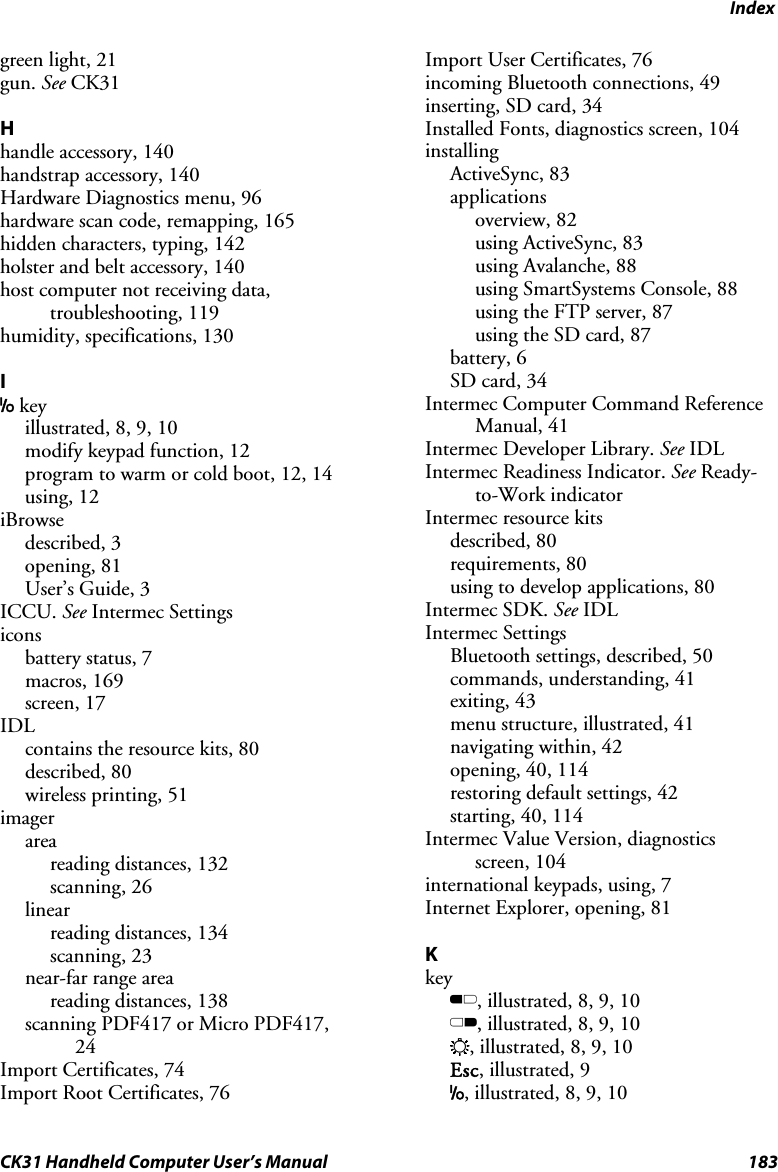 Index CK31 Handheld Computer User’s Manual  183 green light, 21 gun. See CK31  H handle accessory, 140 handstrap accessory, 140 Hardware Diagnostics menu, 96 hardware scan code, remapping, 165 hidden characters, typing, 142 holster and belt accessory, 140 host computer not receiving data, troubleshooting, 119 humidity, specifications, 130  I I key illustrated, 8, 9, 10 modify keypad function, 12 program to warm or cold boot, 12, 14 using, 12 iBrowse described, 3 opening, 81 User’s Guide, 3 ICCU. See Intermec Settings icons battery status, 7 macros, 169 screen, 17 IDL contains the resource kits, 80 described, 80 wireless printing, 51 imager area reading distances, 132 scanning, 26 linear reading distances, 134 scanning, 23 near-far range area reading distances, 138 scanning PDF417 or Micro PDF417, 24 Import Certificates, 74 Import Root Certificates, 76 Import User Certificates, 76 incoming Bluetooth connections, 49 inserting, SD card, 34 Installed Fonts, diagnostics screen, 104 installing ActiveSync, 83 applications overview, 82 using ActiveSync, 83 using Avalanche, 88 using SmartSystems Console, 88 using the FTP server, 87 using the SD card, 87 battery, 6 SD card, 34 Intermec Computer Command Reference Manual, 41 Intermec Developer Library. See IDL Intermec Readiness Indicator. See Ready-to-Work indicator Intermec resource kits described, 80 requirements, 80 using to develop applications, 80 Intermec SDK. See IDL Intermec Settings Bluetooth settings, described, 50 commands, understanding, 41 exiting, 43 menu structure, illustrated, 41 navigating within, 42 opening, 40, 114 restoring default settings, 42 starting, 40, 114 Intermec Value Version, diagnostics screen, 104 international keypads, using, 7 Internet Explorer, opening, 81  K key B, illustrated, 8, 9, 10 C, illustrated, 8, 9, 10 E, illustrated, 8, 9, 10 Esc, illustrated, 9 I, illustrated, 8, 9, 10 
